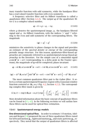 346                                                             13 Motion

inary transfer function with odd symmetry, while the bandpass ﬁlter
has a real-valued transfer function with even symmetry.
    A frequency selective ﬁlter and its Hilbert transform is called a
quadrature ﬁlter (Section 4.2.2). The output q of the quadrature ﬁl-
ter G is a complex valued number,

                            q = G ∗ g = q+ − i q−                  (13.83)

where g denotes the spatiotemporal image, q+ the bandpass ﬁltered
signal and q− its Hilbert transform, with the indices ‘+’ and ‘-’ refer-
ring to the even and odd symmetry of the corresponding ﬁlters. The
magnitude
                                      2    2
                                 q = q+ + q−                       (13.84)

minimizes the sensitivity to phase changes in the signal and provides
an estimate of the spectral density or energy of the corresponding
periodic image structure. For this reason, quadrature-ﬁlter-based ap-
proaches are commonly referred to as spatiotemporal energy-based ap-
proaches in the literature. For the simple case of a sinusoidal signal
       T
a sin(k x + ωt) (corresponding to a delta peak in the Fourier spec-
trum), the magnitude of q will be completely phase invariant:
                        T                             T
       ˆ                          ˆ
   q = w(k, ω)a sin(k x + ωt) − i w(k, ω)a cos(k x + ωt)           (13.85)


                             T                  T
  q = w 2 (k, ω)a2 sin2 (k x + ωt) + cos2 (k x + ωt) = w 2 (k, ω)a2
      ˆ                                                ˆ

    The most common quadrature ﬁlter pair is the Gabor ﬁlter . It se-
lects a certain spatiotemporal frequency region with a Gaussian window
function centered at (k0 , ω0 ) (Fig. 4.2, Section 4.2.2). The correspond-
ing complex ﬁlter mask is given by

                                            x2     y2     t2
  G(x, t) = exp [i(k0 x + ω0 t)] exp −        2
                                                +    2
                                                       +           (13.86)
                                           2σx    2σy    2σt2

More detailed information about the basic concept of quadrature ﬁlters
can be found in [13, 42]. In the following sections we will outline how
these ﬁlters can be used for optical ﬂow estimation.

13.4.1 Spatiotemporal energy models

One-dimensional optical ﬂow. In order to estimate 1-D motion, Adel-
son and Bergen [54] proposed the use of three quadrature ﬁlters tuned
for leftward motion qL , rightward motion qR , and static patterns qS , re-
spectively. They noted that the output of quadrature ﬁlters is aﬀected
 