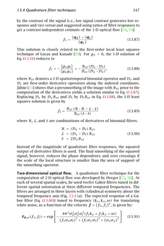 13.4 Quadrature ﬁlter techniques                                        347

by the contrast of the signal (i. e., low signal contrast generates low re-
sponse and vice versa) and suggested using ratios of ﬁlter responses to
get a contrast-independent estimate of the 1-D optical ﬂow [24, 54]:

                                    qR − qL
                             f1 =                                    (13.87)
                                       qS

This solution is closely related to the ﬁrst-order local least squares
technique of Lucas and Kanade [19]. For gy = 0, the 1-D solution of
Eq. (13.16) reduces to

                             gx gt    Bxt (Dx · Dt )
                    f1 = −         =−                ,               (13.88)
                             gx gx    Bxt (Dx · Dx )

where Bxt denotes a 2-D spatiotemporal binomial operator and Dx and
Dt are ﬁrst-order derivative operators along the indexed coordinate.
Jähne [13] shows that a presmoothing of the image with Bxt prior to the
computation of the derivatives yields a solution similar to Eq. (13.87).
Replacing Dx by Dx Bxt and Dt by Dt Bxt in Eq. (13.88), the 1-D least
squares solution is given by

                                Bxt (R · R − L · L)
                         f1 =                                        (13.89)
                                    Bxt (S · S)

where R, L, and S are combinations of derivatives of binomial ﬁlters:

                             R = (Dx + Dt ) Bxt
                             L = (Dx − Dt ) Bxt                      (13.90)
                             S = 2Dx Bxt

Instead of the magnitude of quadrature ﬁlter responses, the squared
output of derivative ﬁlters is used. The ﬁnal smoothing of the squared
signal, however, reduces the phase dependency and zero crossings if
the scale of the local structure is smaller than the area of support of
the smoothing operator.

Two-dimensional optical ﬂow. A quadrature ﬁlter technique for the
computation of 2-D optical ﬂow was developed by Heeger [55, 56]. At
each of several spatial scales, he used twelve Gabor ﬁlters tuned to dif-
ferent spatial orientation at three diﬀerent temporal frequencies. The
ﬁlters are arranged in three layers with cylindrical symmetry about the
temporal frequency axis (Fig. 13.11a). The expected response of a Ga-
bor ﬁlter (Eq. (13.86)) tuned to frequency (kx , ky , ω) for translating
white noise, as a function of the velocity f = [f1 , f2 ]T , is given by:
                                                                 
                             4π 2 σx σy σt2 (f1 kx + f2 ky + ω)
                                    2 2
   Rk,ω (f1 , f2 ) = exp −           2              2          2
                                                                     (13.91)
                            f 1 σx σt + f 2 σy σt + σ x σy
 