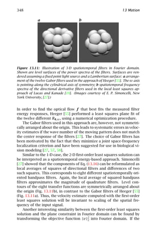 348                                                                 13 Motion

             a                          b




Figure 13.11: Illustration of 3-D spatiotemporal ﬁlters in Fourier domain.
Shown are level surfaces of the power spectra of the ﬁlters. Surfaces are ren-
dered assuming a ﬁxed point light source and a Lambertian surface: a arrange-
ment of the twelve Gabor ﬁlters used in the approach of Heeger [55]. The ω axis
is pointing along the cylindrical axis of symmetry; b spatiotemporal frequency
spectra of the directional derivative ﬁlters used in the local least squares ap-
proach of Lucas and Kanade [19]. (Images courtesy of E. P. Simoncelli, New
York University, [27].)


In order to ﬁnd the optical ﬂow f that best ﬁts the measured ﬁlter
energy responses, Heeger [55] performed a least squares plane ﬁt of
the twelve diﬀerent Rk,ω , using a numerical optimization procedure.
    The Gabor ﬁlters used in this approach are, however, not symmetri-
cally arranged about the origin. This leads to systematic errors in veloc-
ity estimates if the wave number of the moving pattern does not match
the center response of the ﬁlters [27]. The choice of Gabor ﬁlters has
been motivated by the fact that they minimize a joint space-frequency
localization criterion and have been suggested for use in biological vi-
sion modeling [27, 57, 58].
    Similar to the 1-D case, the 2-D ﬁrst-order least squares solution can
be interpreted as a spatiotemporal energy-based approach. Simoncelli
[27] showed that the components of Eq. (13.16) can be reformulated as
local averages of squares of directional ﬁlters and diﬀerences of two
such squares. This corresponds to eight diﬀerent spatiotemporally ori-
ented bandpass ﬁlters. Again, the local average of squared bandpass
ﬁlters approximates the magnitude of quadrature ﬁlters. Level con-
tours of the eight transfer functions are symmetrically arranged about
the origin (Fig. 13.11b), in contrast to the Gabor ﬁlters of Heeger [55]
(Fig. 13.11a). Thus, the velocity estimate computed with the ﬁrst-order
least squares solution will be invariant to scaling of the spatial fre-
quency of the input signal.
    Another interesting similarity between the ﬁrst-order least squares
solution and the plane constraint in Fourier domain can be found by
transforming the objective function e 2 into Fourier domain. If the
                                            2
 