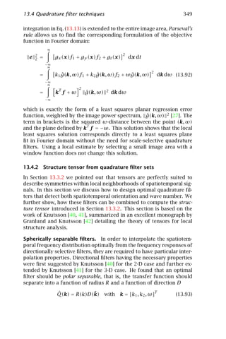 13.4 Quadrature ﬁlter techniques                                               349

integration in Eq. (13.13) is extended to the entire image area, Parseval’s
rule allows us to ﬁnd the corresponding formulation of the objective
function in Fourier domain:
              ∞
      2                                            2
  e   2   =        gx (x)f1 + gy (x)f2 + gt (x)        dx dt
              −∞
               ∞
                                                                 2
          =           ˆ              ˆ            ˆ
                   k1 g(k, ω)f1 + k2 g(k, ω)f2 + ωg(k, ω)             dk dω (13.92)
              −∞
               ∞
                    T        2
          =        k f +ω        ˆ
                                 g(k, ω)   2   dk dω
              −∞


which is exactly the form of a least squares planar regression error
function, weighted by the image power spectrum, g(k, ω) 2 [27]. The
                                                   ˆ
term in brackets is the squared ω-distance between the point (k, ω)
                           T
and the plane deﬁned by k f = −ω. This solution shows that the local
least squares solution corresponds directly to a least squares plane
ﬁt in Fourier domain without the need for scale-selective quadrature
ﬁlters. Using a local estimate by selecting a small image area with a
window function does not change this solution.

13.4.2 Structure tensor from quadrature ﬁlter sets

In Section 13.3.2 we pointed out that tensors are perfectly suited to
describe symmetries within local neighborhoods of spatiotemporal sig-
nals. In this section we discuss how to design optimal quadrature ﬁl-
ters that detect both spatiotemporal orientation and wave number. We
further show, how these ﬁlters can be combined to compute the struc-
ture tensor introduced in Section 13.3.2. This section is based on the
work of Knutsson [40, 41], summarized in an excellent monograph by
Granlund and Knutsson [42] detailing the theory of tensors for local
structure analysis.

Spherically separable ﬁlters. In order to interpolate the spatiotem-
poral frequency distribution optimally from the frequency responses of
directionally selective ﬁlters, they are required to have particular inter-
polation properties. Directional ﬁlters having the necessary properties
were ﬁrst suggested by Knutsson [40] for the 2-D case and further ex-
tended by Knutsson [41] for the 3-D case. He found that an optimal
ﬁlter should be polar separable, that is, the transfer function should
separate into a function of radius R and a function of direction D

                   ˆ            ¯                                    T
                   Q(k) = R(k)D(k)         with   k = [k1 , k2 , ω]         (13.93)
 