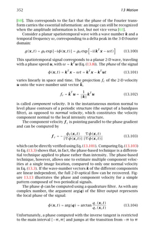 352                                                            13 Motion

[60]. This corresponds to the fact that the phase of the Fourier trans-
form carries the essential information: an image can still be recognized
when the amplitude information is lost, but not vice versa [61].
   Consider a planar spatiotemporal wave with a wave number k and a
temporal frequency ω, corresponding to a delta peak in the 3-D Fourier
domain:
                                                  T
      g(x, t) = g0 exp [−iφ(x, t)] = g0 exp −i(k x − ωt)         (13.100)

This spatiotemporal signal corresponds to a planar 2-D wave, traveling
                                T
with a phase speed u, with ω = k u (Eq. (13.8)). The phase of the signal
                              T            T          T
                   φ(x, t) = k x − ωt = k x − k ut               (13.101)

varies linearly in space and time. The projection fc of the 2-D velocity
u onto the wave number unit vector k,¯

                               ¯T    1 T
                          fc = k u =   k u                       (13.102)
                                     k

is called component velocity. It is the instantaneous motion normal to
level phase contours of a periodic structure (the output of a bandpass
ﬁlter), as opposed to normal velocity, which constitutes the velocity
component normal to the local intensity structure.
    The component velocity f c is pointing parallel to the phase gradient
and can be computed by

                              φt (x, t)    φ(x, t)
                     fc = −                                      (13.103)
                               φ(x, t)     φ(x, t)

which can be directly veriﬁed using Eq. (13.101). Comparing Eq. (13.103)
to Eq. (13.3) shows that, in fact, the phase-based technique is a diﬀeren-
tial technique applied to phase rather than intensity. The phase-based
technique, however, allows one to estimate multiple component veloc-
ities at a single image location, compared to only one normal velocity
in Eq. (13.3). If the wave-number vectors k of the diﬀerent components
are linear independent, the full 2-D optical ﬂow can be recovered. Fig-
ure 13.13 illustrates the phase and component velocity for a simple
pattern composed of two periodical signals.
    The phase φ can be computed using a quadrature ﬁlter. As with any
complex number, the argument arg(q) of the ﬁlter output represents
the local phase of the signal:

                                               q− (x, t)
                   φ(x, t) = arg(q) = arctan                     (13.104)
                                               q+ (x, t)

Unfortunately, a phase computed with the inverse tangent is restricted
to the main interval [−π , π [ and jumps at the transition from −π to π
 