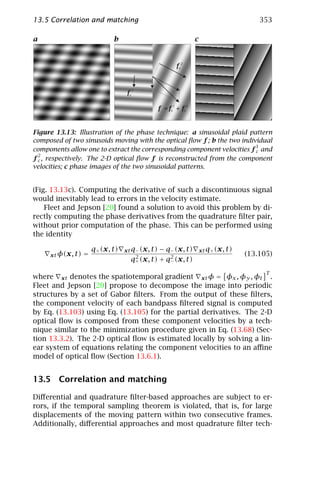 13.5 Correlation and matching                                                          353

a                            b                                  c


                                                      fc2



                                   fc1

                                             f = fc + fc
                                                  1         2




Figure 13.13: Illustration of the phase technique: a sinusoidal plaid pattern
composed of two sinusoids moving with the optical ﬂow f ; b the two individual
                                                                         1
components allow one to extract the corresponding component velocities f c and
  2
f c , respectively. The 2-D optical ﬂow f is reconstructed from the component
velocities; c phase images of the two sinusoidal patterns.


(Fig. 13.13c). Computing the derivative of such a discontinuous signal
would inevitably lead to errors in the velocity estimate.
    Fleet and Jepson [20] found a solution to avoid this problem by di-
rectly computing the phase derivatives from the quadrature ﬁlter pair,
without prior computation of the phase. This can be performed using
the identity

                      q+ (x, t)   xt q− (x, t) − q− (x, t)          xt q+ (x, t)
     xt φ(x, t)   =                   2           2
                                                                                   (13.105)
                                    q+ (x, t) + q− (x, t)
                                                                                         T
where xt denotes the spatiotemporal gradient xt φ = φx , φy , φt .
Fleet and Jepson [20] propose to decompose the image into periodic
structures by a set of Gabor ﬁlters. From the output of these ﬁlters,
the component velocity of each bandpass ﬁltered signal is computed
by Eq. (13.103) using Eq. (13.105) for the partial derivatives. The 2-D
optical ﬂow is composed from these component velocities by a tech-
nique similar to the minimization procedure given in Eq. (13.68) (Sec-
tion 13.3.2). The 2-D optical ﬂow is estimated locally by solving a lin-
ear system of equations relating the component velocities to an aﬃne
model of optical ﬂow (Section 13.6.1).


13.5 Correlation and matching

Diﬀerential and quadrature ﬁlter-based approaches are subject to er-
rors, if the temporal sampling theorem is violated, that is, for large
displacements of the moving pattern within two consecutive frames.
Additionally, diﬀerential approaches and most quadrature ﬁlter tech-
 
