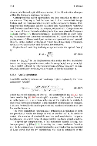 354                                                             13 Motion

niques yield biased optical ﬂow estimates, if the illumination changes
within the temporal region of support.
   Correspondence-based approaches are less sensitive to these er-
ror sources. They try to ﬁnd the best match of a characteristic image
feature and the corresponding feature in the consecutive frame. Cor-
respondence techniques can be classiﬁed into region-based matching
and feature-based matching techniques, respectively. Comprehensive
overviews of feature-based matching techniques are given by Faugeras
[62] and Murray [17]. These techniques—also referred to as token track-
ing techniques—are commonly extended into 3-D space to estimate dis-
parity, recover 3-D motion (object motion and ego-motion), and to track
objects. In this section we focus on region-based matching techniques,
such as cross correlation and distance minimization.
   Region-based matching techniques approximate the optical ﬂow f
by
                                       s(x)
                              f (x) =                          (13.106)
                                      t2 − t1

where s = [s1 , s2 ]T is the displacement that yields the best match be-
tween two image regions in consecutive frames g(x, t1 ) and g(x − s, t2 ).
A best match is found by either minimizing a distance measure, or max-
imizing a similarity measure, with respect to the displacement s.

13.5.1 Cross correlation

A suitable similarity measure of two image regions is given by the cross-
correlation function

                           g(x , t1 )g(x − s, t2 )
          r (x, s) =                                      1/2
                                                                  (13.107)
                       g 2 (x , t1 )   g 2 (x − s, t2 )

which has to be maximized over s. The abbreviation Eq. (13.17) has
been used in Eq. (13.107) to simplify notation. The window function
w in the terms < · > determines the size of the region to be matched.
The cross-correlation function is independent of illumination changes.
It is zero for totally dissimilar patterns and reaches a maximum of one
for similar features.
     The cross-correlation function is a 4-D function, depending on both
the position x within the image as well as on the shift s. In order to
restrict the number of admissible matches and to minimize computa-
tional costs, the search range of s is restricted to a ﬁnite search window.
     To speed up computations, a fast maximum search strategy has
been proposed by Jähne [13]. Assuming the cross-correlation function
r (s) to be appropriately approximated by a second-order polynomial
in s, he shows that the s m maximizing r (s) can be estimated by the
 