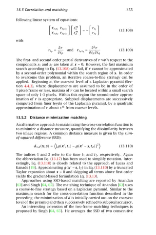13.5 Correlation and matching                                           355

following linear system of equations:
                                             m
                      rs1 s1 rs1 s2         s1            rs1
                                             m   =−                 (13.108)
                      rs1 s2 rs2 s2         s2            rs2

with

                            ∂r                            ∂2r
                    rsp =             and    r sp sq =              (13.109)
                            ∂sp                          ∂sp ∂sq

The ﬁrst- and second-order partial derivatives of r with respect to the
components s1 and s2 are taken at s = 0. However, the fast maximum
search according to Eq. (13.108) will fail, if r cannot be approximated
by a second-order polynomial within the search region of s. In order
to overcome this problem, an iterative coarse-to-ﬁne strategy can be
applied. Beginning at the coarsest level of a Laplacian pyramid (Sec-
tion 4.4.3), where displacements are assumed to be in the order of
1 pixel/frame or less, maxima of r can be located within a small search
space of only 1-3 pixels. Within this region the second-order approx-
imation of r is appropriate. Subpixel displacements are successively
computed from ﬁner levels of the Laplacian pyramid, by a quadratic
approximation of r about s m from coarser levels.

13.5.2 Distance minimization matching

An alternative approach to maximizing the cross-correlation function is
to minimize a distance measure, quantifying the dissimilarity between
two image regions. A common distance measure is given by the sum-
of-squared diﬀerence (SSD):
                                                                2
           d1,2 (x, s) = [g(x , t1 ) − g(x − s, t2 )]               (13.110)

The indices 1 and 2 refer to the time t1 and t2 , respectively. Again
the abbreviation Eq. (13.17) has been used to simplify notation. Inter-
estingly, Eq. (13.110) is closely related to the approach of Lucas and
Kanade [19]. Approximating g(x − s, t2 ) in Eq. (13.110) by a truncated
Taylor expansion about s = 0 and skipping all terms above ﬁrst-order
yields the gradient-based formulation Eq. (13.13).
    Approaches using SSD-based matching are reported by Anandan
[63] and Singh [64, 65]. The matching technique of Anandan [63] uses
a coarse-to-ﬁne strategy based on a Laplacian pyramid. Similar to the
maximum search for the cross-correlation function described in the
preceding, the minimization of d is initially carried out on the coarsest
level of the pyramid and then successively reﬁned to subpixel accuracy.
    An interesting extension of the two-frame matching techniques is
proposed by Singh [64, 65]. He averages the SSD of two consecutive
 