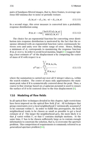 356                                                            13 Motion

pairs of bandpass ﬁltered images, that is, three frames, to average spu-
rious SSD minima due to noise or periodic texture:

                   d2 (x, s) = d1,2 (x, −s) + d2,3 (x, s)        (13.111)

In a second stage, this error measure is converted into a probability
response distribution using

                                    ln(0.95)d2 (x, s)
                   R(x, s) = exp                                 (13.112)
                                     min(d2 (x, s))

   The choice for an exponential function for converting error distri-
bution into response distribution is motivated by the fact that the re-
sponse obtained with an exponential function varies continuously be-
tween zero and unity over the entire range of error. Hence, ﬁnding
a minimum of d2 corresponds to maximizing the response function
R(x, s) over s. In order to avoid local maxima, Singh [65] suggests ﬁnd-
ing a best estimate s m of the displacement s by computing the center
of mass of R with respect to s:

                                   N −1
                                      R(x, s n )s n
                         m         n=0
                        s (x) =     N −1
                                                                 (13.113)
                                          R(x, s n )
                                    n=0

where the summation is carried out over all N integer values s n within
the search window. The center of mass only approximates the maxi-
mum peak value if R is symmetrically centered about the peak. Thus, a
coarse-to-ﬁne strategy based on a Laplacian pyramid is used to ensure
the surface of R to be centered close to the true displacement [6].


13.6 Modeling of ﬂow ﬁelds

In all optical ﬂow techniques detailed in this chapter, tight restrictions
have been imposed on the optical ﬂow ﬁeld f (x). All techniques that
group constraints over a local neighborhood U intrinsically assumed f
to be constant within U . In order to fulﬁll this prerequisite, the local
neighborhood tends to be chosen as small as possible to get a local
estimate of f . The larger the neighborhood gets, the more likely it is
that f varies within U, or that U contains multiple motions. At the
same time, U has to be chosen suﬃciently large as to contain enough
information to constrain the solution, that is, to overcome the aperture
problem. This competition of requirements is commonly referred to as
generalized aperture problem [66].
 