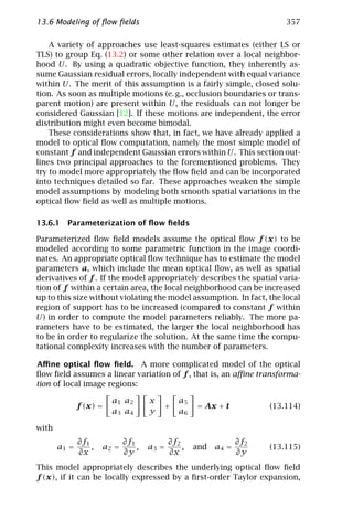 13.6 Modeling of ﬂow ﬁelds                                                 357

    A variety of approaches use least-squares estimates (either LS or
TLS) to group Eq. (13.2) or some other relation over a local neighbor-
hood U. By using a quadratic objective function, they inherently as-
sume Gaussian residual errors, locally independent with equal variance
within U. The merit of this assumption is a fairly simple, closed solu-
tion. As soon as multiple motions (e. g., occlusion boundaries or trans-
parent motion) are present within U, the residuals can not longer be
considered Gaussian [12]. If these motions are independent, the error
distribution might even become bimodal.
    These considerations show that, in fact, we have already applied a
model to optical ﬂow computation, namely the most simple model of
constant f and independent Gaussian errors within U. This section out-
lines two principal approaches to the forementioned problems. They
try to model more appropriately the ﬂow ﬁeld and can be incorporated
into techniques detailed so far. These approaches weaken the simple
model assumptions by modeling both smooth spatial variations in the
optical ﬂow ﬁeld as well as multiple motions.

13.6.1 Parameterization of ﬂow ﬁelds

Parameterized ﬂow ﬁeld models assume the optical ﬂow f (x) to be
modeled according to some parametric function in the image coordi-
nates. An appropriate optical ﬂow technique has to estimate the model
parameters a, which include the mean optical ﬂow, as well as spatial
derivatives of f . If the model appropriately describes the spatial varia-
tion of f within a certain area, the local neighborhood can be increased
up to this size without violating the model assumption. In fact, the local
region of support has to be increased (compared to constant f within
U) in order to compute the model parameters reliably. The more pa-
rameters have to be estimated, the larger the local neighborhood has
to be in order to regularize the solution. At the same time the compu-
tational complexity increases with the number of parameters.

Aﬃne optical ﬂow ﬁeld. A more complicated model of the optical
ﬂow ﬁeld assumes a linear variation of f , that is, an aﬃne transforma-
tion of local image regions:

                        a1 a2        x         a5
              f (x) =                    +          = Ax + t           (13.114)
                        a3 a4        y         a6

with
              ∂f1            ∂f1            ∂f2                  ∂f2
       a1 =       ,   a2 =       ,   a3 =       ,   and   a4 =         (13.115)
              ∂x             ∂y             ∂x                   ∂y
This model appropriately describes the underlying optical ﬂow ﬁeld
f (x), if it can be locally expressed by a ﬁrst-order Taylor expansion,
 