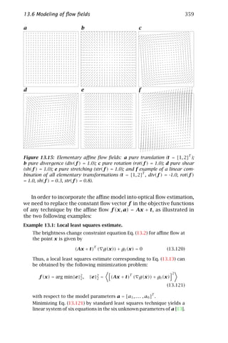 13.6 Modeling of ﬂow ﬁelds                                                   359

a                          b                             c




d                          e                             f




                                                                               T
Figure 13.15: Elementary aﬃne ﬂow ﬁelds: a pure translation (t = [1, 2] );
b pure divergence (div(f ) = 1.0); c pure rotation (rot(f ) = 1.0); d pure shear
(sh(f ) = 1.0); e pure stretching (str(f ) = 1.0); and f example of a linear com-
                                                          T
bination of all elementary transformations (t = [1, 2] , div(f ) = -1.0, rot(f )
= 1.0, sh(f ) = 0.3, str(f ) = 0.8).


   In order to incorporate the aﬃne model into optical ﬂow estimation,
we need to replace the constant ﬂow vector f in the objective functions
of any technique by the aﬃne ﬂow f (x, a) = Ax + t, as illustrated in
the two following examples:
Example 13.1: Local least squares estimate.
    The brightness change constraint equation Eq. (13.2) for aﬃne ﬂow at
    the point x is given by
                                 T
                        (Ax + t) ( g(x)) + gt (x) = 0               (13.120)

    Thus, a local least squares estimate corresponding to Eq. (13.13) can
    be obtained by the following minimization problem:
                                                                         2
                           2         2               T
       f (x) = arg min e   2,   e    2   =   (Ax + t) ( g(x)) + gt (x)
                                                                    (13.121)
                                                              T
    with respect to the model parameters a = [a1 , . . . , a6 ] .
    Minimizing Eq. (13.121) by standard least squares technique yields a
    linear system of six equations in the six unknown parameters of a [13].
 