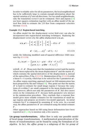 360                                                                             13 Motion

   In order to reliably solve for all six parameters, the local neighborhood
   has to be suﬃciently large to contain enough information about the
   spatial variation of f into all directions. For too small neighborhoods,
   only the translation vector t can be estimated. Fleet and Jepson [20]
   use least squares estimation together with an aﬃne model of the op-
   tical ﬂow ﬁeld to estimate the 2-D ﬂow from component velocities
   (Section 13.4.3).

Example 13.2: Region-based matching.
   An aﬃne model for the displacement vector ﬁeld s(x) can also be
   incorporated into region-based matching techniques. Replacing the
   displacement vector s by the aﬃne displacement s(x, a),

                           as as
                            1  2        x            as
                                                      5        s       s
           s(x, as ) =                       +             =A x+t              (13.122)
                           as as
                            3  4        y            as
                                                      6


                                                 T
                          as = as , . . . , as
                                1            6       = as (t2 − t1 )           (13.123)

   yields the following modiﬁed sum-of-squared diﬀerence (SSD) mea-
   sure Eq. (13.110):
                                                                           2
        d1,2 (x, as ) =      g(x , t1 ) − g(x − As x − t s , t2 )
                                                                   2           (13.124)
                     =       g(x , t1 ) − g(Dx − t s , t2 )

   with D = I −As . Please note that the translation vector t and the matrix
   A have been replaced by the mean displacement t s and the matrix As ,
   which contains the spatial derivatives of the displacement s, instead
   of the optical ﬂow f (Eq. (13.122)). Minimization of Eq. (13.124) yields
   a linear 6 × 6 system, which has to be solved for the 6 parameters as .
   An aﬃne region matching approach based on SSD-minimization has
   been proposed by Shi and Tomasi [18]. They point out that the matrix
   As is hard to estimate for small image regions U because the varia-
   tions of s within U are small compared to the mean displacement t s .
   This, however, aﬀects not only the parameters of As , but also causes
   errors in the estimation of t s , because both parameter sets interact
   in the minimization procedure. They conclude that a constant ﬂow
   model gives more reliable estimates for the translation of small im-
   age regions and propose an iterative two-model approach. An initial
   estimate for t s is computed by assuming As to be zero. In a second
   step, the aﬃne parameters As are estimated using the initial estimate
   ts .
   Other approaches based on SSD using linear deformation have been
   reported in [67, 68], to mention only a few sources.

Lie group transformations. Aﬃne ﬂow is only one possible model
of local image transformations. A mathematical generalization of the
theory of transformations can be found by using the formalism of Lie
algebra. In fact, the aﬃne group is a subgroup of the Lie group of
 