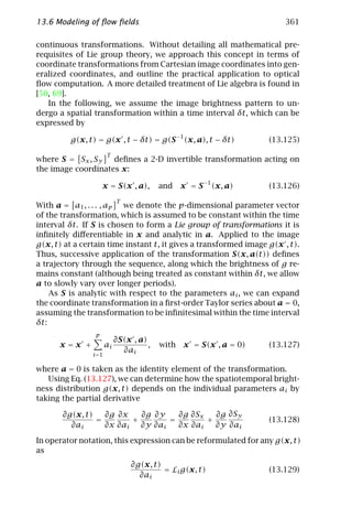 13.6 Modeling of ﬂow ﬁelds                                              361

continuous transformations. Without detailing all mathematical pre-
requisites of Lie group theory, we approach this concept in terms of
coordinate transformations from Cartesian image coordinates into gen-
eralized coordinates, and outline the practical application to optical
ﬂow computation. A more detailed treatment of Lie algebra is found in
[50, 69].
   In the following, we assume the image brightness pattern to un-
dergo a spatial transformation within a time interval δt, which can be
expressed by

         g(x, t) = g(x , t − δt) = g(S −1 (x, a), t − δt)           (13.125)
                       T
where S = Sx , Sy   deﬁnes a 2-D invertible transformation acting on
the image coordinates x:

                     x = S(x , a),        and    x = S −1 (x, a)    (13.126)
                            T
With a = a1 , . . . , ap we denote the p-dimensional parameter vector
of the transformation, which is assumed to be constant within the time
interval δt. If S is chosen to form a Lie group of transformations it is
inﬁnitely diﬀerentiable in x and analytic in a. Applied to the image
g(x, t) at a certain time instant t, it gives a transformed image g(x , t).
Thus, successive application of the transformation S(x, a(t)) deﬁnes
a trajectory through the sequence, along which the brightness of g re-
mains constant (although being treated as constant within δt, we allow
a to slowly vary over longer periods).
    As S is analytic with respect to the parameters ai , we can expand
the coordinate transformation in a ﬁrst-order Taylor series about a = 0,
assuming the transformation to be inﬁnitesimal within the time interval
δt:
                 p
                            ∂S(x , a)
      x=x +            ai             ,   with   x = S(x , a = 0)   (13.127)
                              ∂ai
                i =1

where a = 0 is taken as the identity element of the transformation.
   Using Eq. (13.127), we can determine how the spatiotemporal bright-
ness distribution g(x, t) depends on the individual parameters ai by
taking the partial derivative

       ∂g(x, t)   ∂g ∂x   ∂g ∂y   ∂g ∂Sx   ∂g ∂Sy
                =       +       =        +                          (13.128)
         ∂ai      ∂x ∂ai ∂y ∂ai   ∂x ∂ai   ∂y ∂ai

In operator notation, this expression can be reformulated for any g(x, t)
as
                                 ∂g(x, t)
                                          = Li g(x, t)              (13.129)
                                   ∂ai
 
