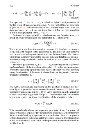 362                                                                         13 Motion

                                                                                T
                  ∂Sx ∂    ∂Sy ∂     T                                 ∂Sx ∂Sy
   with    Li =          +        = ξi ,              and ξi =            ,
                  ∂ai ∂x   ∂ai ∂y                                      ∂ai ∂ai
                                                                             (13.130)

The operator Li , i ∈ {1, . . . , p }, is called an inﬁnitesimal generator of
the Lie group of transformations in ai . As the explicit time dependency
of g in Eq. (13.125) is formulated as 1-D “translation in time” with the
ﬁxed parameter at = 1, we can immediately infer the corresponding
inﬁnitesimal generator to be Lt = ∂/∂t.
   An image sequence g(x, t) is called an invariant function under the
group of transformations in the parameter ai , if and only if

                                           ∂g(x, t)
                            Li g(x, t) =            =0                       (13.131)
                                             ∂ai

Thus, an invariant function remains constant if it is subject to a trans-
formation with respect to the parameter ai . Examples of such patterns
and the corresponding transformations are the translation of a pattern
with linear symmetry parallel to lines of constant brightness, or a pat-
tern containing concentric circles rotated about the center of circular
symmetry.
   The set of parameters ai , i ∈ {1, . . . , p }, can be regarded as general-
ized coordinates of the transformation, also referred to as canonical co-
                                                                   ¯
ordinates, spanning a p-dimensional space. The unit vector ηi pointing
along the direction of the canonical coordinate ai is given in Cartesian
(image) coordinates by
                                    −1                      −1
                              ∂x         ∂x    ∂S                ∂S
                     ¯
                     ηi =                    =                               (13.132)
                              ∂ai        ∂ai   ∂ai               ∂ai

     ¯
The ηi (x), however, are depending on the position x and are not nec-
essarily orthogonal in Cartesian coordinates (Example 13.5). For a one-
                                    ¯
parameter transformation (p = 1), η1 (x) is pointing into the direction
of constant image brightness. For p > 1, the direction r(x) of constant
                                                            ¯
brightness is given as linear combination of the directions ηi (x):
                                           p
                               r(x) =              ¯
                                                ai ηi (x)                    (13.133)
                                         i =1

This immediately shows an important property of any Lie group of
transformations: expressed in the canonical coordinates, the total trans-
formation deﬁned by a appears as a translation. Hence, Lie groups
of transformations extend an arbitrary spatiotemporal transformation
into a p-dimensional translation in the p canonical coordinates includ-
ing the time t.
 