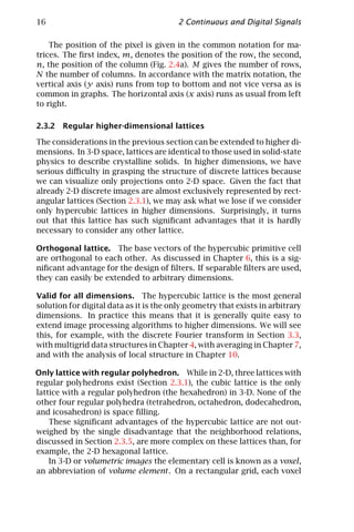 16                                       2 Continuous and Digital Signals

    The position of the pixel is given in the common notation for ma-
trices. The ﬁrst index, m, denotes the position of the row, the second,
n, the position of the column (Fig. 2.4a). M gives the number of rows,
N the number of columns. In accordance with the matrix notation, the
vertical axis (y axis) runs from top to bottom and not vice versa as is
common in graphs. The horizontal axis (x axis) runs as usual from left
to right.

2.3.2 Regular higher-dimensional lattices

The considerations in the previous section can be extended to higher di-
mensions. In 3-D space, lattices are identical to those used in solid-state
physics to describe crystalline solids. In higher dimensions, we have
serious diﬃculty in grasping the structure of discrete lattices because
we can visualize only projections onto 2-D space. Given the fact that
already 2-D discrete images are almost exclusively represented by rect-
angular lattices (Section 2.3.1), we may ask what we lose if we consider
only hypercubic lattices in higher dimensions. Surprisingly, it turns
out that this lattice has such signiﬁcant advantages that it is hardly
necessary to consider any other lattice.

Orthogonal lattice. The base vectors of the hypercubic primitive cell
are orthogonal to each other. As discussed in Chapter 6, this is a sig-
niﬁcant advantage for the design of ﬁlters. If separable ﬁlters are used,
they can easily be extended to arbitrary dimensions.

Valid for all dimensions. The hypercubic lattice is the most general
solution for digital data as it is the only geometry that exists in arbitrary
dimensions. In practice this means that it is generally quite easy to
extend image processing algorithms to higher dimensions. We will see
this, for example, with the discrete Fourier transform in Section 3.3,
with multigrid data structures in Chapter 4, with averaging in Chapter 7,
and with the analysis of local structure in Chapter 10.

Only lattice with regular polyhedron. While in 2-D, three lattices with
regular polyhedrons exist (Section 2.3.1), the cubic lattice is the only
lattice with a regular polyhedron (the hexahedron) in 3-D. None of the
other four regular polyhedra (tetrahedron, octahedron, dodecahedron,
and icosahedron) is space ﬁlling.
    These signiﬁcant advantages of the hypercubic lattice are not out-
weighed by the single disadvantage that the neighborhood relations,
discussed in Section 2.3.5, are more complex on these lattices than, for
example, the 2-D hexagonal lattice.
    In 3-D or volumetric images the elementary cell is known as a voxel,
an abbreviation of volume element . On a rectangular grid, each voxel
 