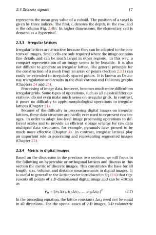 2.3 Discrete signals                                                     17

represents the mean gray value of a cuboid. The position of a voxel is
given by three indices. The ﬁrst, l, denotes the depth, m the row, and
n the column (Fig. 2.4b). In higher dimensions, the elementary cell is
denoted as a hyperpixel.

2.3.3 Irregular lattices

Irregular lattices are attractive because they can be adapted to the con-
tents of images. Small cells are only required where the image contains
ﬁne details and can be much larger in other regions. In this way, a
compact representation of an image seems to be feasable. It is also
not diﬃcult to generate an irregular lattice. The general principle for
the construction of a mesh from an array of points (Section 2.3.1) can
easily be extended to irregularly spaced points. It is known as Delau-
nay triangulation and results in the dual Voronoi and Delaunay graphs
(Chapters 24 and 25).
    Processing of image data, however, becomes much more diﬃcult on
irregular grids. Some types of operations, such as all classical ﬁlter op-
erations, do not even make much sense on irregular grids. In contrast,
it poses no diﬃculty to apply morphological operations to irregular
lattices (Chapter 21).
    Because of the diﬃculty in processing digital images on irregular
lattices, these data structure are hardly ever used to represent raw im-
ages. In order to adapt low-level image processing operations to dif-
ferent scales and to provide an eﬃcient storage scheme for raw data
multigrid data structures, for example, pyramids have proved to be
much more eﬀective (Chapter 4). In contrast, irregular lattices play
an important role in generating and representing segmented images
(Chapter 25).

2.3.4 Metric in digital images

Based on the discussion in the previous two sections, we will focus in
the following on hypercubic or orthogonal lattices and discuss in this
section the metric of discrete images. This constitutes the base for all
length, size, volume, and distance measurements in digital images. It
is useful to generalize the lattice vector introduced in Eq. (2.6) that rep-
resents all points of a D-dimensional digital image and can be written
as

                  r n = [n1 ∆x1 , n2 ∆x2 , . . . , nD ∆xD ]T           (2.7)

In the preceding equation, the lattice constants ∆xd need not be equal
in all directions. For the special cases of 2-D images, 3-D volumetric
 
