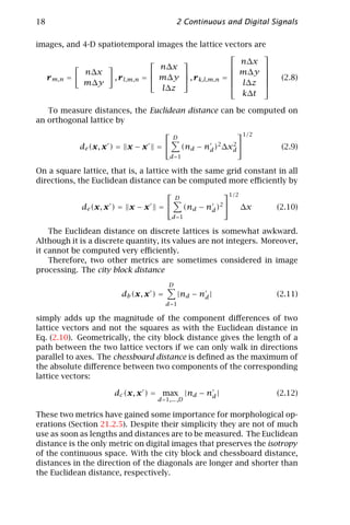 18                                          2 Continuous and Digital Signals

images, and 4-D spatiotemporal images the lattice vectors are
                                                            
                                                      n∆x
                                  n∆x                       
             n∆x                                     m∆y 
  r m,n =           , r l,m,n =  m∆y  , r k,l,m,n = 
                                                       l∆z 
                                                                         (2.8)
            m∆y                                             
                                  l∆z
                                                        k∆t

   To measure distances, the Euclidean distance can be computed on
an orthogonal lattice by
                                                                 1/2
                                           D
            de (x, x ) = x − x    =            (nd − nd )2 ∆xd 
                                                              2
                                                                          (2.9)
                                        d =1

On a square lattice, that is, a lattice with the same grid constant in all
directions, the Euclidean distance can be computed more eﬃciently by
                                                            1/2
                                            D
            de (x, x ) = x − x    =            (nd − nd )   2
                                                                    ∆x   (2.10)
                                           d =1

    The Euclidean distance on discrete lattices is somewhat awkward.
Although it is a discrete quantity, its values are not integers. Moreover,
it cannot be computed very eﬃciently.
    Therefore, two other metrics are sometimes considered in image
processing. The city block distance
                                       D
                        db (x, x ) =        |nd − nd |                   (2.11)
                                       d=1

simply adds up the magnitude of the component diﬀerences of two
lattice vectors and not the squares as with the Euclidean distance in
Eq. (2.10). Geometrically, the city block distance gives the length of a
path between the two lattice vectors if we can only walk in directions
parallel to axes. The chessboard distance is deﬁned as the maximum of
the absolute diﬀerence between two components of the corresponding
lattice vectors:

                      dc (x, x ) = max |nd − nd |                        (2.12)
                                  d=1,... ,D

These two metrics have gained some importance for morphological op-
erations (Section 21.2.5). Despite their simplicity they are not of much
use as soon as lengths and distances are to be measured. The Euclidean
distance is the only metric on digital images that preserves the isotropy
of the continuous space. With the city block and chessboard distance,
distances in the direction of the diagonals are longer and shorter than
the Euclidean distance, respectively.
 