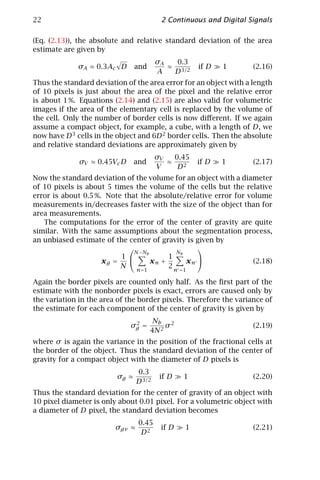 22                                        2 Continuous and Digital Signals

(Eq. (2.13)), the absolute and relative standard deviation of the area
estimate are given by
                                         σA   0.3
             σA ≈ 0.3Ac D       and         ≈ 3/2    if D   1       (2.16)
                                         A   D
Thus the standard deviation of the area error for an object with a length
of 10 pixels is just about the area of the pixel and the relative error
is about 1 %. Equations (2.14) and (2.15) are also valid for volumetric
images if the area of the elementary cell is replaced by the volume of
the cell. Only the number of border cells is now diﬀerent. If we again
assume a compact object, for example, a cube, with a length of D, we
now have D 3 cells in the object and 6D 2 border cells. Then the absolute
and relative standard deviations are approximately given by
                                         σV   0.45
              σV ≈ 0.45Vc D     and         ≈        if D   1       (2.17)
                                         V     D2
Now the standard deviation of the volume for an object with a diameter
of 10 pixels is about 5 times the volume of the cells but the relative
error is about 0.5 %. Note that the absolute/relative error for volume
measurements in/decreases faster with the size of the object than for
area measurements.
   The computations for the error of the center of gravity are quite
similar. With the same assumptions about the segmentation process,
an unbiased estimate of the center of gravity is given by
                                                  
                              N − Nb         Nb
                          1              1
                     xg =            xn +       xn               (2.18)
                          N n =1          2 n =1

Again the border pixels are counted only half. As the ﬁrst part of the
estimate with the nonborder pixels is exact, errors are caused only by
the variation in the area of the border pixels. Therefore the variance of
the estimate for each component of the center of gravity is given by

                               2       Nb 2
                              σg =         σ                        (2.19)
                                      4N 2
where σ is again the variance in the position of the fractional cells at
the border of the object. Thus the standard deviation of the center of
gravity for a compact object with the diameter of D pixels is
                                 0.3
                         σg ≈             if D   1                  (2.20)
                                 D 3/2
Thus the standard deviation for the center of gravity of an object with
10 pixel diameter is only about 0.01 pixel. For a volumetric object with
a diameter of D pixel, the standard deviation becomes
                                 0.45
                         σgv ≈            if D   1                  (2.21)
                                  D2
 