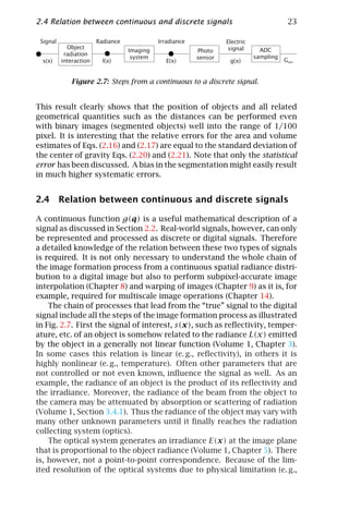 2.4 Relation between continuous and discrete signals                                      23

 Signal                 Radiance             Irradiance            Electric
            Object                                                  signal      ADC
                                   Imaging                Photo
           radiation                                                          sampling
                                    system                sensor
  s(x)    interaction     l(x)                 E(x)                 g(x)                 Gmn


             Figure 2.7: Steps from a continuous to a discrete signal.


This result clearly shows that the position of objects and all related
geometrical quantities such as the distances can be performed even
with binary images (segmented objects) well into the range of 1/100
pixel. It is interesting that the relative errors for the area and volume
estimates of Eqs. (2.16) and (2.17) are equal to the standard deviation of
the center of gravity Eqs. (2.20) and (2.21). Note that only the statistical
error has been discussed. A bias in the segmentation might easily result
in much higher systematic errors.


2.4 Relation between continuous and discrete signals

A continuous function g(q) is a useful mathematical description of a
signal as discussed in Section 2.2. Real-world signals, however, can only
be represented and processed as discrete or digital signals. Therefore
a detailed knowledge of the relation between these two types of signals
is required. It is not only necessary to understand the whole chain of
the image formation process from a continuous spatial radiance distri-
bution to a digital image but also to perform subpixel-accurate image
interpolation (Chapter 8) and warping of images (Chapter 9) as it is, for
example, required for multiscale image operations (Chapter 14).
    The chain of processes that lead from the “true” signal to the digital
signal include all the steps of the image formation process as illustrated
in Fig. 2.7. First the signal of interest, s(x), such as reﬂectivity, temper-
ature, etc. of an object is somehow related to the radiance L(x) emitted
by the object in a generally not linear function (Volume 1, Chapter 3).
In some cases this relation is linear (e. g., reﬂectivity), in others it is
highly nonlinear (e. g., temperature). Often other parameters that are
not controlled or not even known, inﬂuence the signal as well. As an
example, the radiance of an object is the product of its reﬂectivity and
the irradiance. Moreover, the radiance of the beam from the object to
the camera may be attenuated by absorption or scattering of radiation
(Volume 1, Section 3.4.1). Thus the radiance of the object may vary with
many other unknown parameters until it ﬁnally reaches the radiation
collecting system (optics).
    The optical system generates an irradiance E(x) at the image plane
that is proportional to the object radiance (Volume 1, Chapter 5). There
is, however, not a point-to-point correspondence. Because of the lim-
ited resolution of the optical systems due to physical limitation (e. g.,
 
