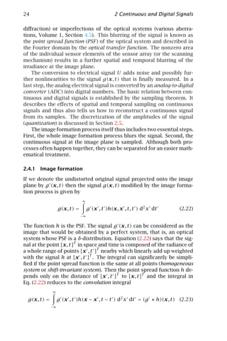24                                               2 Continuous and Digital Signals

diﬀraction) or imperfections of the optical systems (various aberra-
tions, Volume 1, Section 4.5). This blurring of the signal is known as
the point spread function (PSF ) of the optical system and described in
the Fourier domain by the optical transfer function. The nonzero area
of the individual sensor elements of the sensor array (or the scanning
mechanism) results in a further spatial and temporal blurring of the
irradiance at the image plane.
    The conversion to electrical signal U adds noise and possibly fur-
ther nonlinearities to the signal g(x, t) that is ﬁnally measured. In a
last step, the analog electrical signal is converted by an analog-to-digital
converter (ADC) into digital numbers. The basic relation between con-
tinuous and digital signals is established by the sampling theorem. It
describes the eﬀects of spatial and temporal sampling on continuous
signals and thus also tells us how to reconstruct a continuous signal
from its samples. The discretization of the amplitudes of the signal
(quantization) is discussed in Section 2.5.
    The image formation process itself thus includes two essential steps.
First, the whole image formation process blurs the signal. Second, the
continuous signal at the image plane is sampled. Although both pro-
cesses often happen together, they can be separated for an easier math-
ematical treatment.

2.4.1 Image formation

If we denote the undistorted original signal projected onto the image
plane by g (x, t) then the signal g(x, t) modiﬁed by the image forma-
tion process is given by
                               ∞

                   g(x, t) =        g (x , t )h(x, x , t, t ) d2 x dt      (2.22)
                               −∞


The function h is the PSF. The signal g (x, t) can be considered as the
image that would be obtained by a perfect system, that is, an optical
system whose PSF is a δ-distribution. Equation (2.22) says that the sig-
nal at the point [x, t]T in space and time is composed of the radiance of
a whole range of points [x , t ]T nearby which linearly add up weighted
with the signal h at [x , t ]T . The integral can signiﬁcantly be simpli-
ﬁed if the point spread function is the same at all points (homogeneous
system or shift-invariant system). Then the point spread function h de-
pends only on the distance of [x , t ]T to [x, t]T and the integral in
Eq. (2.22) reduces to the convolution integral
              ∞

  g(x, t) =        g (x , t )h(x − x , t − t ) d2 x dt = (g ∗ h)(x, t) (2.23)
              −∞
 