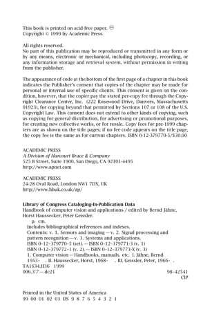 This book is printed on acid-free paper.
Copyright © 1999 by Academic Press.

All rights reserved.
No part of this publication may be reproduced or transmitted in any form or
by any means, electronic or mechanical, including photocopy, recording, or
any information storage and retrieval system, without permission in writing
from the publisher.

The appearance of code at the bottom of the ﬁrst page of a chapter in this book
indicates the Publisher’s consent that copies of the chapter may be made for
personal or internal use of speciﬁc clients. This consent is given on the con-
dition, however, that the copier pay the stated per-copy fee through the Copy-
right Clearance Center, Inc. (222 Rosewood Drive, Danvers, Massachusetts
01923), for copying beyond that permitted by Sections 107 or 108 of the U.S.
Copyright Law. This consent does not extend to other kinds of copying, such
as copying for general distribution, for advertising or promotional purposes,
for creating new collective works, or for resale. Copy fees for pre-1999 chap-
ters are as shown on the title pages; if no fee code appears on the title page,
the copy fee is the same as for current chapters. ISBN 0-12-379770-5/$30.00


ACADEMIC PRESS
A Division of Harcourt Brace & Company
525 B Street, Suite 1900, San Diego, CA 92101-4495
http://www.apnet.com

ACADEMIC PRESS
24-28 Oval Road, London NW1 7DX, UK
http://www.hbuk.co.uk/ap/


Library of Congress Cataloging-In-Publication Data
Handbook of computer vision and applications / edited by Bernd Jähne,
Horst Haussecker, Peter Geissler.
    p. cm.
  Includes bibliographical references and indexes.
  Contents: v. 1. Sensors and imaging — v. 2. Signal processing and
  pattern recognition — v. 3. Systems and applications.
  ISBN 0–12–379770–5 (set). — ISBN 0–12–379771-3 (v. 1)
  ISBN 0–12–379772–1 (v. 2). — ISBN 0–12–379773-X (v. 3)
  1. Computer vision — Handbooks, manuals. etc. I. Jähne, Bernd
  1953– . II. Haussecker, Horst, 1968–     . III. Geissler, Peter, 1966– .
TA1634.H36 1999
006.3 7 — dc21                                                         98–42541
                                                                            CIP


Printed in the United States of America
99 00 01 02 03 DS 9 8 7 6 5 4 3 2 1
 