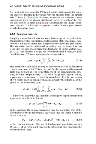 2.4 Relation between continuous and discrete signals                        25

For most optical systems the PSF is not strictly shift-invariant because
the degree of blurring is increasing with the distance from the optical
axis (Volume 1, Chapter 4). However, as long as the variation is con-
tinuous and does not change signiﬁcantly over the width of the PSF,
the convolution integral in Eq. (2.23) still describes the image forma-
tion correctly. The PSF and the system transfer function just become
weakly dependent on x.

2.4.2 Sampling theorem

Sampling means that all information is lost except at the grid points.
Mathematically, this constitutes a multiplication of the continuous func-
tion with a function that is zero everywhere except for the grid points.
This operation can be performed by multiplying the image function
g(x) with the sum of δ distributions located at all lattice vectors r m,n
Eq. (2.7). This function is called the two-dimensional δ comb, or “nail-
board function.” Then sampling can be expressed as
                                     m=∞     n=∞
                   gs (x) = g(x)                   δ(x − r m,n )         (2.24)
                                     m=−∞ n=−∞

This equation is only valid as long as the elementary cell of the lattice
contains only one point. This is the case for the square and hexagonal
grids (Fig. 2.2b and c). The elementary cell of the triangular grid, how-
ever, includes two points (Fig. 2.2a). Thus for general regular lattices,
p points per elementary cell must be considered. In this case, a sum
of P δ combs must be considered, each shifted by the oﬀsets s p of the
points of the elementary cells:
                                P     ∞       ∞
              gs (x) = g(x)                        δ(x − r m,n − s p )   (2.25)
                               p =1 m=−∞ n=−∞

   It is easy to extent this equation for sampling into higher-dimensional
spaces and into the time domain:

                     gs (x) = g(x)           δ(x − r n − s p )           (2.26)
                                       p n

In this equation, the summation ranges have been omitted. One of the
coordinates of the D-dimensional space and thus the vector x and the
lattice vector r n
                                                   T
             r n = [n1 b1 , n2 b2 , . . . , nD bD ]     with   nd ∈ Z    (2.27)

is the time coordinate. The set of fundamental translation vectors
{b1 , b2 , . . . , bD } form a not necessarily orthogonal base spanning the
D-dimensional space.
 