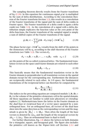 26                                           2 Continuous and Digital Signals

    The sampling theorem directly results from the Fourier transform
of Eq. (2.26). In this equation the continuous signal g(x) is multiplied
by the sum of delta distributions. According to the convolution theo-
rem of the Fourier transform (Section 3.2), this results in a convolution
of the Fourier transforms of the signal and the sum of delta combs in
Fourier space. The Fourier transform of a delta comb is again a delta
comb (see Table 3.3). As the convolution of a signal with a delta dis-
tribution simply replicates the function value at the zero point of the
delta functions, the Fourier transform of the sampled signal is simply
a sum of shifted copies of the Fourier transform of the signal:

                                                           T
               ˆ
               gs (k, ν) =           ˆ     ˆ
                                     g(k − r v ) exp −2π ik s p        (2.28)
                             p v

                                 T
The phase factor exp(−2π ik s p ) results from the shift of the points in
the elementary cell by s p according to the shift theorem of the Fourier
                                        ˆ
transform (see Table 3.2). The vectors r v

             ˆ        ˆ        ˆ                 ˆ
             r v = v1 b 1 + v2 b 2 + . . . + v D b D   with   vd ∈ Z   (2.29)

are the points of the so-called reciprocal lattice. The fundamental trans-
lation vectors in the space and Fourier domain are related to each other
by
                                   ˆ
                               b d b d = δ d −d                     (2.30)

This basically means that the fundamental translation vector in the
Fourier domain is perpendicular to all translation vectors in the spatial
domain except for the corresponding one. Furthermore the distances
are reciprocally related to each other. In 3-D space, the fundamental
translations of the reciprocial lattice can therefore be computed by

                              ˆ    b     × b d +2
                              b d = d +1                               (2.31)
                                   b1 (b2 × b3 )
The indices in the preceding equation are computed modulo 3, b1 (b2 ×
b3 ) is the volume of the primitive elementary cell in the spatial domain.
All these equations are familiar to solid state physicists or cristallog-
raphers [3]. Mathematicians know the lattice in the Fourier domain as
the dual base or reciprocal base of a vector space spanned by a non-
orthogonal base. For an orthogonal base, all vectors of the dual base
show into the same direction as the corresponding vectors and the mag-
                      ˆ
nitude is given by bd = 1/ |bd |. Then often the length of the base
vectors is denoted by ∆xd , and the length of the reciprocal vectors by
∆kd = 1/∆xd . Thus an orthonormal base is dual to itself.
    For further illustration, Fig. 2.8 shows the lattices in both domains
for a triangular, square, and hexagonal grid. The ﬁgure also includes
the primitive cell known as the Wigner-Seitz cell (Section 2.3.1 and
 