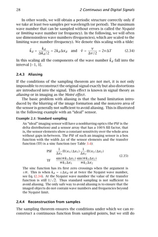 28                                          2 Continuous and Digital Signals

    In other words, we will obtain a periodic structure correctly only if
we take at least two samples per wavelength (or period). The maximum
wave number that can be sampled without errors is called the Nyquist
or limiting wave number (or frequency). In the following, we will often
use dimensionless wave numbers (frequencies), which are scaled to the
limiting wave number (frequency). We denote this scaling with a tilde:

         ˜       kd                                ν
         kd =          = 2kd ∆xd      and    ˜
                                             ν=        = 2ν∆T              (2.34)
                ∆kd /2                            ∆ν/2
                                                      ˜
In this scaling all the components of the wave number kd fall into the
interval ]−1, 1[.

2.4.3 Aliasing

If the conditions of the sampling theorem are not met, it is not only
impossible to reconstruct the original signal exactly but also distortions
are introduced into the signal. This eﬀect is known in signal theory as
aliasing or in imaging as the Moiré eﬀect .
    The basic problem with aliasing is that the band limitation intro-
duced by the blurring of the image formation and the nonzero area of
the sensor is generally not suﬃcient to avoid aliasing. This is illustrated
in the following example with an “ideal” sensor.
Example 2.1: Standard sampling
     An “ideal” imaging sensor will have a nonblurring optics (the PSF is the
     delta distribution) and a sensor array that has a 100 % ﬁll factor, that
     is, the sensor elements show a constant sensitivity over the whole area
     without gaps in-between. The PSF of such an imaging sensor is a box
     function with the width ∆x of the sensor elements and the transfer
     function (TF) is a sinc function (see Table 3.4):
                             1               1
                     PSF        Π(x1 /∆x1 )     Π(x2 /∆x2 )
                            ∆x1             ∆x2
                                                                        (2.35)
                            sin(π k1 ∆x1 ) sin(π k2 ∆x2 )
                     TF
                               π k1 ∆x1       π k2 ∆x2
     The sinc function has its ﬁrst zero crossings when the argument is
     ±π . This is when kd = ±∆xd or at twice the Nyquist wave number,
     see Eq. (2.34). At the Nyquist wave number the value of the transfer
                         √
     function is still 1/ 2. Thus standard sampling is not suﬃcient to
     avoid aliasing. The only safe way to avoid aliasing is to ensure that the
     imaged objects do not contain wave numbers and frequencies beyond
     the Nyquist limit.


2.4.4 Reconstruction from samples

The sampling theorem ensures the conditions under which we can re-
construct a continuous function from sampled points, but we still do
 