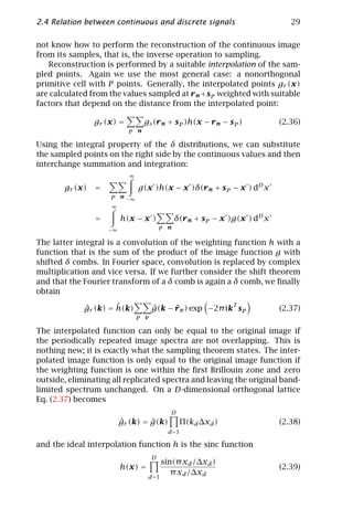 2.4 Relation between continuous and discrete signals                            29

not know how to perform the reconstruction of the continuous image
from its samples, that is, the inverse operation to sampling.
   Reconstruction is performed by a suitable interpolation of the sam-
pled points. Again we use the most general case: a nonorthogonal
primitive cell with P points. Generally, the interpolated points gr (x)
are calculated from the values sampled at r n +s p weighted with suitable
factors that depend on the distance from the interpolated point:

                gr (x) =         gs (r n + s p )h(x − r n − s p )            (2.36)
                           p n

Using the integral property of the δ distributions, we can substitute
the sampled points on the right side by the continuous values and then
interchange summation and integration:
                           ∞

       gr (x)   =              g(x )h(x − x )δ(r n + s p − x ) dD x
                     p n −∞
                     ∞

                =        h(x − x )             δ(r n + s p − x )g(x ) dD x
                    −∞
                                         p n

The latter integral is a convolution of the weighting function h with a
function that is the sum of the product of the image function g with
shifted δ combs. In Fourier space, convolution is replaced by complex
multiplication and vice versa. If we further consider the shift theorem
and that the Fourier transform of a δ comb is again a δ comb, we ﬁnally
obtain

             ˆ        ˆ
             gr (k) = h(k)           ˆ     ˆ               T
                                     g(k − r v ) exp −2π ik s p              (2.37)
                               p v

The interpolated function can only be equal to the original image if
the periodically repeated image spectra are not overlapping. This is
nothing new; it is exactly what the sampling theorem states. The inter-
polated image function is only equal to the original image function if
the weighting function is one within the ﬁrst Brillouin zone and zero
outside, eliminating all replicated spectra and leaving the original band-
limited spectrum unchanged. On a D-dimensional orthogonal lattice
Eq. (2.37) becomes
                                            D
                         ˆ        ˆ
                         gr (k) = g(k)          Π(kd ∆xd )                   (2.38)
                                           d =1

and the ideal interpolation function h is the sinc function
                                     D
                                         sin(π xd /∆xd )
                         h(x) =                                              (2.39)
                                            π xd /∆xd
                                  d =1
 