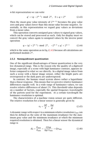 32                                      2 Continuous and Digital Signals

n-bit representation we can write

                q = (q − 2n−1 ) mod 2n ,      0 ≤ q < 2n           (2.43)

Then the mean gray value intensity of 2(n−1) becomes the gray value
zero and gray values lower than this mean value become negative. Es-
sentially, in this representation we regard gray values as deviations
from a mean value.
   This operation converts unsigned gray values to signed gray values,
which can be stored and processed as such. Only for display must we
convert the gray values again to unsigned values by the inverse point
operation

             q = (q + 2n−1 ) mod 2n ,     −2 n − 1 ≤ q < 2 n − 1   (2.44)

which is the same operation as in Eq. (2.43) because all calculations are
performed modulo 2n .

2.5.3 Nonequidistant quantization

One of the signiﬁcant disadvantages of linear quantization is the very
low dynamical range. This is the reason why the quality of a digitized
image, especially of a scene with high luminance contrast, appears in-
ferior compared to what we see directly. In a digital image taken from
such a scene with a linear image sensor, either the bright parts are
overexposed or the dark parts are underexposed.
    In contrast, the human visual system shows rather a logarithmic
than a linear response. This means that we perceive relative luminance
diﬀerences equally well. In a wide range of luminance values, we can
resolve relative diﬀerences of about 2 %. This threshold value depends
on a number of factors, especially the spatial frequency (wavelength)
of the pattern used for the experiment. At a certain wavelength the
luminance resolution is optimal.
    The characteristics of a machine vision sensor are quite diﬀerent.
The relative resolution for a linear sensor is generally given by

                                    ∆E   ∆g
                             rE =      =                           (2.45)
                                    E    g

A dynamic range with respect to a minimum relative resolution rmin can
then be deﬁned as the ratio of the maximum irradiance for the max-
imum gray value and the minimum irradiance at which the minimum
required resolution is obtained. Then for a linear sensor the dynamical
range is

                           Emax    Q∆g
                    dE =        =         = Qrmin                  (2.46)
                           Emin   ∆g/rmin
 