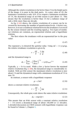 2.5 Quantization                                                        33

Although the relative resolution is far better than 2 % in the bright parts
of the image, it is poor in the dark parts. At a gray value of 10, the
luminance resolution is only 10 %. If we require a minimum resolution
of 5 %, the dynamical range of an 8-bit sensor is just about 13. This
means that the resolution is better than 5 % for a radiance range of
only a little more than one decade.
    As Eq. (2.46) shows, the relative resolution of a sensor can be in-
creased by increasing the number of quantization levels. A better way,
however, is to use a nonlinear relation between the irradiance E received
by the sensor element and the resulting signal g. Two types of nonlin-
ear relations are common, an exponential relation and a logarithmic
relation.
    The ﬁrst relates the irradiance with an exponential law to the gray
value:

                                  g = cE γ                           (2.47)

The exponent γ is denoted the gamma value. Using ∆E = (1/γ)g∆g,
the relative irradiance resolution is given by
                                   ∆E   1 ∆g
                             r=       =                              (2.48)
                                    E   γ g
and the dynamical range is
                                        1/γ
                       Emax      gmax                    1/γ
                dE =        =                  = (γQrmin )           (2.49)
                       Emin      gmin
Typically, γ = 0.4 is used. While a low γ factor lowers the maximal
relative resolution (Eq. (2.48)), the dynamical range is considerably ex-
tended. With an 8-bit sensor the maximum relative resolution is now
about 1 % and the dynamical range with a minimum resolution of 5 % is
now 59.
    In contrast, a sensor with a logarithmic response

                                  g = c ln E                         (2.50)

shows a constant relative resolution:
                                   ∆E  1
                             r=       = ∆g                           (2.51)
                                    E  c
Consequently, the whole gray scale shows the same relative resolution:

                                dE = exp(Qr )                        (2.52)

This means that an 8-bit sensor with a constant relative resolution
r = 5 % covers a dynamical range of about 346,000 or 5.5 decades.
A detailed discussion on CMOS sensors with logarithmic response can
be found in Volume 1, Chapter 8.
 