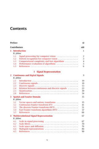 Contents


Preface                                                                                                                     xi

Contributors                                                                                                               xiii
1 Introduction                                                                                                               1
  B. Jähne
  1.1   Signal processing for computer vision . . . . . .                              .   .   .   .   .   .   .   .   .     2
  1.2   Pattern recognition for computer vision . . . . .                              .   .   .   .   .   .   .   .   .     3
  1.3   Computational complexity and fast algorithms                                   .   .   .   .   .   .   .   .   .     4
  1.4   Performance evaluation of algorithms . . . . . .                               .   .   .   .   .   .   .   .   .     5
  1.5   References . . . . . . . . . . . . . . . . . . . . . . . .                     .   .   .   .   .   .   .   .   .     6

                            I Signal Representation
2 Continuous and Digital Signals                                                                                             9
  B. Jähne
  2.1   Introduction . . . . . . . . . . . . . . . . . . . . . . . . .                         .   .   .   .   .   .   .   10
  2.2   Continuous signals . . . . . . . . . . . . . . . . . . . . .                           .   .   .   .   .   .   .   10
  2.3   Discrete signals . . . . . . . . . . . . . . . . . . . . . . .                         .   .   .   .   .   .   .   13
  2.4   Relation between continuous and discrete signals                                       .   .   .   .   .   .   .   23
  2.5   Quantization . . . . . . . . . . . . . . . . . . . . . . . . .                         .   .   .   .   .   .   .   30
  2.6   References . . . . . . . . . . . . . . . . . . . . . . . . . .                         .   .   .   .   .   .   .   34
3 Spatial and Fourier Domain                                                                                               35
  B. Jähne
  3.1   Vector spaces and unitary transforms .                     .   .   .   .   .   .   .   .   .   .   .   .   .   .   35
  3.2   Continuous Fourier transform (FT) . . .                    .   .   .   .   .   .   .   .   .   .   .   .   .   .   41
  3.3   The discrete Fourier transform (DFT) . .                   .   .   .   .   .   .   .   .   .   .   .   .   .   .   51
  3.4   Fast Fourier transform algorithms (FFT)                    .   .   .   .   .   .   .   .   .   .   .   .   .   .   57
  3.5   References . . . . . . . . . . . . . . . . . . .           .   .   .   .   .   .   .   .   .   .   .   .   .   .   66
4 Multiresolutional Signal Representation                                                                                  67
  B. Jähne
  4.1   Scale in signal processing . . . . . .         .   .   .   .   .   .   .   .   .   .   .   .   .   .   .   .   .   67
  4.2   Scale ﬁlters . . . . . . . . . . . . . . . .   .   .   .   .   .   .   .   .   .   .   .   .   .   .   .   .   .   70
  4.3   Scale space and diﬀusion . . . . . . .         .   .   .   .   .   .   .   .   .   .   .   .   .   .   .   .   .   76
  4.4   Multigrid representations . . . . . .          .   .   .   .   .   .   .   .   .   .   .   .   .   .   .   .   .   84
  4.5   References . . . . . . . . . . . . . . . .     .   .   .   .   .   .   .   .   .   .   .   .   .   .   .   .   .   90



                                            v
 