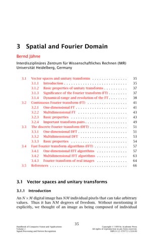 3 Spatial and Fourier Domain
Bernd Jähne
Interdisziplinäres Zentrum für Wissenschaftliches Rechnen (IWR)
Universität Heidelberg, Germany


    3.1       Vector spaces and unitary transforms . . . . . . . . . . . . . . .                           35
              3.1.1       Introduction . . . . . . . . . . . . . . . . . . . . . . . . . . .               35
              3.1.2       Basic properties of unitary transforms . . . . . . . . . .                       37
              3.1.3       Signiﬁcance of the Fourier transform (FT) . . . . . . . .                        37
              3.1.4       Dynamical range and resolution of the FT . . . . . . . .                         38
    3.2       Continuous Fourier transform (FT) . . . . . . . . . . . . . . . . .                          41
              3.2.1       One-dimensional FT . . . . . . . . . . . . . . . . . . . . . .                   41
              3.2.2       Multidimensional FT . . . . . . . . . . . . . . . . . . . . .                    43
              3.2.3       Basic properties . . . . . . . . . . . . . . . . . . . . . . . .                 43
              3.2.4       Important transform pairs . . . . . . . . . . . . . . . . . .                    49
    3.3       The discrete Fourier transform (DFT) . . . . . . . . . . . . . . . .                         51
              3.3.1       One-dimensional DFT . . . . . . . . . . . . . . . . . . . . .                    51
              3.3.2       Multidimensional DFT . . . . . . . . . . . . . . . . . . . .                     53
              3.3.3       Basic properties . . . . . . . . . . . . . . . . . . . . . . . .                 54
    3.4       Fast Fourier transform algorithms (FFT) . . . . . . . . . . . . . .                          57
              3.4.1       One-dimensional FFT algorithms . . . . . . . . . . . . .                         57
              3.4.2       Multidimensional FFT algorithms . . . . . . . . . . . . .                        63
              3.4.3       Fourier transform of real images . . . . . . . . . . . . .                       64
    3.5       References . . . . . . . . . . . . . . . . . . . . . . . . . . . . . . . . .                 66




3.1 Vector spaces and unitary transforms

3.1.1 Introduction

An N × M digital image has NM individual pixels that can take arbitrary
values. Thus it has NM degrees of freedom. Without mentioning it
explicitly, we thought of an image as being composed of individual



                                                  35
Handbook of Computer Vision and Applications                                Copyright © 1999 by Academic Press
Volume 2                                                        All rights of reproduction in any form reserved.
Signal Processing and Pattern Recognition                                           ISBN 0–12–379772-1/$30.00
 