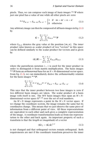36                                                      3 Spatial and Fourier Domain

pixels. Thus, we can compose each image of basis images m,n P where
just one pixel has a value of one while all other pixels are zero:

         m,n                                      1    if    m=m ∧n=n
               Pm ,n = δm−m δn−n =                                             (3.1)
                                                  0    otherwise

Any arbitrary image can then be composed of all basis images in Eq. (3.1)
by
                                     M −1 N −1
                              G=                  Gm,n m,n P                   (3.2)
                                     m = 0 n =0

where Gm,n denotes the gray value at the position [m, n]. The inner
product (also known as scalar product ) of two “vectors” in this space
can be deﬁned similarly to the scalar product for vectors and is given
by
                                        M −1 N −1
                            (G, H) =                  Gm,n Hm,n                (3.3)
                                        m =0 n=0

where the parenthesis notation (·, ·) is used for the inner product in
order to distinguish it from matrix multiplication. The basis images
m,n P form an orthonormal base for an N × M-dimensional vector space.

From Eq. (3.3), we can immediately derive the orthonormality relation
for the basis images m,n P:
                M −1 N −1
                            m ,n
                                   Pm,n m   ,n
                                                 Pm,n = δm −m δn −n            (3.4)
                m =0 n=0

This says that the inner product between two base images is zero if
two diﬀerent basis images are taken. The scalar product of a basis
image with itself is one. The MN basis images thus span an M × N-
dimensional vector space RN ×M over the set of real numbers.
    An M × N image represents a point in the M × N vector space. If
we change the coordinate system, the image remains the same but its
coordinates change. This means that we just observe the same piece of
information from a diﬀerent point of view. All these representations
are equivalent to each other and each gives a complete representation
of the image. A coordinate transformation leads us from one represen-
tation to the other and back again. An important property of such a
transform is that the length or (magnitude) of a vector
                                                       1/2
                                    G   2   = (G, G)                           (3.5)

is not changed and that orthogonal vectors remain orthogonal. Both
requirements are met if the coordinate transform preserves the inner
 