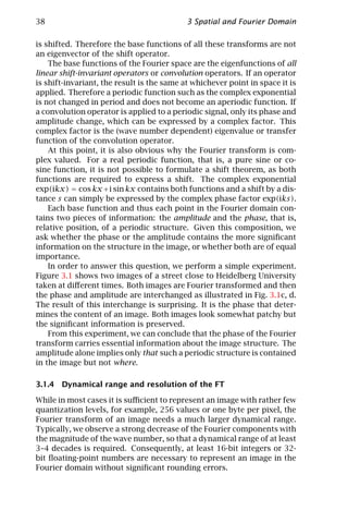 38                                          3 Spatial and Fourier Domain

is shifted. Therefore the base functions of all these transforms are not
an eigenvector of the shift operator.
    The base functions of the Fourier space are the eigenfunctions of all
linear shift-invariant operators or convolution operators. If an operator
is shift-invariant, the result is the same at whichever point in space it is
applied. Therefore a periodic function such as the complex exponential
is not changed in period and does not become an aperiodic function. If
a convolution operator is applied to a periodic signal, only its phase and
amplitude change, which can be expressed by a complex factor. This
complex factor is the (wave number dependent) eigenvalue or transfer
function of the convolution operator.
    At this point, it is also obvious why the Fourier transform is com-
plex valued. For a real periodic function, that is, a pure sine or co-
sine function, it is not possible to formulate a shift theorem, as both
functions are required to express a shift. The complex exponential
exp(ikx) = cos kx + i sin kx contains both functions and a shift by a dis-
tance s can simply be expressed by the complex phase factor exp(iks).
    Each base function and thus each point in the Fourier domain con-
tains two pieces of information: the amplitude and the phase, that is,
relative position, of a periodic structure. Given this composition, we
ask whether the phase or the amplitude contains the more signiﬁcant
information on the structure in the image, or whether both are of equal
importance.
    In order to answer this question, we perform a simple experiment.
Figure 3.1 shows two images of a street close to Heidelberg University
taken at diﬀerent times. Both images are Fourier transformed and then
the phase and amplitude are interchanged as illustrated in Fig. 3.1c, d.
The result of this interchange is surprising. It is the phase that deter-
mines the content of an image. Both images look somewhat patchy but
the signiﬁcant information is preserved.
    From this experiment, we can conclude that the phase of the Fourier
transform carries essential information about the image structure. The
amplitude alone implies only that such a periodic structure is contained
in the image but not where.

3.1.4 Dynamical range and resolution of the FT

While in most cases it is suﬃcient to represent an image with rather few
quantization levels, for example, 256 values or one byte per pixel, the
Fourier transform of an image needs a much larger dynamical range.
Typically, we observe a strong decrease of the Fourier components with
the magnitude of the wave number, so that a dynamical range of at least
3–4 decades is required. Consequently, at least 16-bit integers or 32-
bit ﬂoating-point numbers are necessary to represent an image in the
Fourier domain without signiﬁcant rounding errors.
 