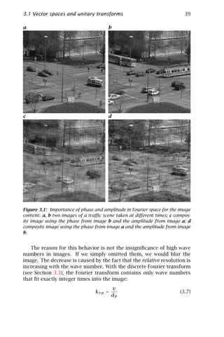 3.1 Vector spaces and unitary transforms                                 39

a                                     b




c                                     d




Figure 3.1: Importance of phase and amplitude in Fourier space for the image
content: a, b two images of a traﬃc scene taken at diﬀerent times; c compos-
ite image using the phase from image b and the amplitude from image a; d
composite image using the phase from image a and the amplitude from image
b.


   The reason for this behavior is not the insigniﬁcance of high wave
numbers in images. If we simply omitted them, we would blur the
image. The decrease is caused by the fact that the relative resolution is
increasing with the wave number. With the discrete Fourier transform
(see Section 3.3), the Fourier transform contains only wave numbers
that ﬁt exactly integer times into the image:
                                        v
                                kvp =                                  (3.7)
                                        dp
 