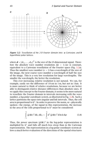40                                             3 Spatial and Fourier Domain

a
                    k2                  b
                                                          k2


                                                                    kd ϕ
                                                                       kdlnk


                                   k1
                                                                           k1




Figure 3.2: Tessellation of the 2-D Fourier domain into: a Cartesian; and b
logarithmic-polar lattices.


                         T
where d = [d1 , . . . , dD ] is the size of the D-dimensional signal. There-
fore the absolute wave number resolution ∆k = 1/∆x is constant,
equivalent to a Cartesian tessellation of the Fourier space (Fig. 3.2a).
Thus the smallest wave number (v = 1) has a wavelength of the size of
the image, the next coarse wave number a wavelength of half the size
of the image. This is a very low resolution for large wavelengths. The
smaller the wavelength, the better the resolution.
    This ever increasing relative resolution is not natural. We can, for
example, easily see the diﬀerence of 10 cm in 1 m, but not in 1 km. It
is more natural to think of relative resolutions, because we are better
able to distinguish relative distance diﬀerences than absolute ones. If
we apply this concept to the Fourier domain, it seems to be more natural
to tessellate the Fourier domain in intervals increasing with the wave
number, a log-polar coordinate system, as illustrated in Fig. 3.2b. Such a
lattice partitions the space into angular and lnk intervals. Thus, the cell
area is proportional to k2 . In order to preserve the norm, or—physically
spoken—the energy, of the signal in this representation, the increase
in the area of the cells proportional to k2 must be considered:
                ∞                       ∞
                         2
                     ˆ
                    |g(k)| dk1 dk2 =        k2 |g(k)|2 d ln k dϕ
                                                ˆ                      (3.8)
               −∞                      −∞


Thus, the power spectrum |g(k)|2 in the log-polar representation is
                             ˆ
multiplied by k2 and falls oﬀ much less steep than in the Cartesian
representation. The representation in a log-polar coordinate system al-
lows a much better evaluation of the directions of the spatial structures
 