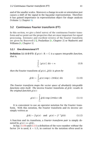 3.2 Continuous Fourier transform (FT)                                      41

and of the smaller scales. Moreover a change in scale or orientation just
causes a shift of the signal in the log-polar representation. Therefore
it has gained importance in representation object for shape analysis
(Volume 3, Chapter 8).


3.2 Continuous Fourier transform (FT)

In this section, we give a brief survey of the continuous Fourier trans-
form and we point out the properties that are most important for signal
processing. Extensive and excellent reviews of the Fourier transform
are given by Bracewell [5], Poularikas [4, Chapter 2] or Madisetti and
Williams [6, Chapter 1]

3.2.1 One-dimensional FT

Deﬁnition 3.1 (1-D FT) If g(x) : R          C is a square integrable function,
that is,
                            ∞

                                    g(x) dx < ∞                          (3.9)
                            −∞


                                    ˆ
then the Fourier transform of g(x), g(k) is given by
                             ∞

                   ˆ
                   g(k) =        g(x) exp (−2π ikx) dx                  (3.10)
                            −∞


The Fourier transform maps the vector space of absolutely integrable
                                                        ˆ
functions onto itself. The inverse Fourier transform of g(k) results in
the original function g(x):
                                ∞

                    g(x) =          ˆ
                                    g(k) exp (2π ikx) dk                (3.11)
                             −∞


   It is convenient to use an operator notation for the Fourier trans-
form. With this notation, the Fourier transform and its inverse are
simply written as

                ˆ
                g(k) = F g(x)         and   g(x) = F −1 g(k)
                                                        ˆ               (3.12)

A function and its transform, a Fourier transform pair is simply de-
                  ⇒ ˆ
noted by g(x) ⇐ g(k).
   In Eqs. (3.10) and (3.11) a deﬁnition of the wave number without the
factor 2π is used, k = 1/λ, in contrast to the notation often used in
 