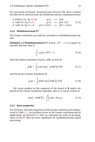 3.2 Continuous Fourier transform (FT)                                         43

for conversion of Fourier transform pairs between the three versions
can directly be inferred from the deﬁnitions and are summarized here:

   k without 2π , Eq. (3.10)             g(x)       ⇐⇒   ˆ
                                                         g(k)
   k with 2π , Eq. (3.13)                g(x)       ⇐⇒   ˆ
                                                         g(k /2π )         (3.15)
   k with 2π , Eq. (3.14)          g(x/ (2π ))      ⇐⇒   ˆ
                                                         g(k / (2π ))

3.2.2 Multidimensional FT

The Fourier transform can easily be extended to multidimensional sig-
nals.

Deﬁnition 3.2 (Multidimensional FT) If g(x) : RD                C is a square in-
tegrable function, that is,
                            ∞

                                   g(x) dDx < ∞                            (3.16)
                           −∞


                                    ˆ
then the Fourier transform of g(x), g(k) is given by
                            ∞
                                                    T
                  ˆ
                  g(k) =        g(x) exp −2π ik x dDx                      (3.17)
                           −∞


and the inverse Fourier transform by
                               ∞
                                                 T
                   g(x) =          g(k) exp 2π ik x dDk
                                   ˆ                                       (3.18)
                            −∞


   The scalar product in the exponent of the kernel x T k makes the
kernel of the Fourier transform separable, that is, it can be written as
                                          D
                                    T
                  exp −2π ik x =                exp(−ikd xd )              (3.19)
                                         d =1


3.2.3 Basic properties

For reference, the basic properties of the Fourier transform are summa-
rized in Table 3.2. An excellent review of the Fourier transform and its
applications are given by [5]. Here we will point out some of the prop-
erties of the FT that are most signiﬁcant for multidimensional signal
processing.
 