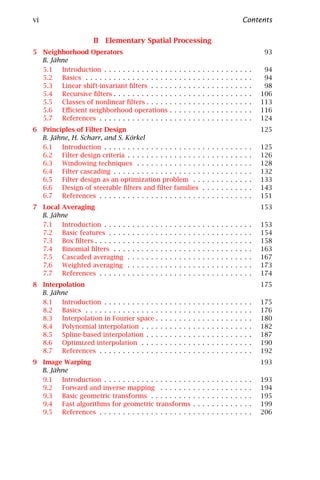 vi                                                                                                                                     Contents

                      II Elementary Spatial Processing
5 Neighborhood Operators                                                                                                                        93
  B. Jähne
  5.1   Introduction . . . . . . . . . . . . . .                       .   .   .   .   .   .   .   .   .   .   .   .   .   .   .   .   .   .    94
  5.2   Basics . . . . . . . . . . . . . . . . . .                     .   .   .   .   .   .   .   .   .   .   .   .   .   .   .   .   .   .    94
  5.3   Linear shift-invariant ﬁlters . . . .                          .   .   .   .   .   .   .   .   .   .   .   .   .   .   .   .   .   .    98
  5.4   Recursive ﬁlters . . . . . . . . . . . .                       .   .   .   .   .   .   .   .   .   .   .   .   .   .   .   .   .   .   106
  5.5   Classes of nonlinear ﬁlters . . . . .                          .   .   .   .   .   .   .   .   .   .   .   .   .   .   .   .   .   .   113
  5.6   Eﬃcient neighborhood operations                                .   .   .   .   .   .   .   .   .   .   .   .   .   .   .   .   .   .   116
  5.7   References . . . . . . . . . . . . . . .                       .   .   .   .   .   .   .   .   .   .   .   .   .   .   .   .   .   .   124
6 Principles of Filter Design                                                                                                                  125
  B. Jähne, H. Scharr, and S. Körkel
  6.1   Introduction . . . . . . . . . . . . . . . . . . . . .                                     .   .   .   .   .   .   .   .   .   .   .   125
  6.2   Filter design criteria . . . . . . . . . . . . . . . .                                     .   .   .   .   .   .   .   .   .   .   .   126
  6.3   Windowing techniques . . . . . . . . . . . . . .                                           .   .   .   .   .   .   .   .   .   .   .   128
  6.4   Filter cascading . . . . . . . . . . . . . . . . . . .                                     .   .   .   .   .   .   .   .   .   .   .   132
  6.5   Filter design as an optimization problem . .                                               .   .   .   .   .   .   .   .   .   .   .   133
  6.6   Design of steerable ﬁlters and ﬁlter families                                              .   .   .   .   .   .   .   .   .   .   .   143
  6.7   References . . . . . . . . . . . . . . . . . . . . . .                                     .   .   .   .   .   .   .   .   .   .   .   151
7 Local Averaging                                                                                                                              153
  B. Jähne
  7.1   Introduction . . . . .     .   .   .   .   .   .   .   .   .   .   .   .   .   .   .   .   .   .   .   .   .   .   .   .   .   .   .   153
  7.2   Basic features . . . .     .   .   .   .   .   .   .   .   .   .   .   .   .   .   .   .   .   .   .   .   .   .   .   .   .   .   .   154
  7.3   Box ﬁlters . . . . . . .   .   .   .   .   .   .   .   .   .   .   .   .   .   .   .   .   .   .   .   .   .   .   .   .   .   .   .   158
  7.4   Binomial ﬁlters . . .      .   .   .   .   .   .   .   .   .   .   .   .   .   .   .   .   .   .   .   .   .   .   .   .   .   .   .   163
  7.5   Cascaded averaging         .   .   .   .   .   .   .   .   .   .   .   .   .   .   .   .   .   .   .   .   .   .   .   .   .   .   .   167
  7.6   Weighted averaging         .   .   .   .   .   .   .   .   .   .   .   .   .   .   .   .   .   .   .   .   .   .   .   .   .   .   .   173
  7.7   References . . . . . .     .   .   .   .   .   .   .   .   .   .   .   .   .   .   .   .   .   .   .   .   .   .   .   .   .   .   .   174
8 Interpolation                                                                                                                                175
  B. Jähne
  8.1   Introduction . . . . . . . . . . . .                   .   .   .   .   .   .   .   .   .   .   .   .   .   .   .   .   .   .   .   .   175
  8.2   Basics . . . . . . . . . . . . . . . .                 .   .   .   .   .   .   .   .   .   .   .   .   .   .   .   .   .   .   .   .   176
  8.3   Interpolation in Fourier space .                       .   .   .   .   .   .   .   .   .   .   .   .   .   .   .   .   .   .   .   .   180
  8.4   Polynomial interpolation . . . .                       .   .   .   .   .   .   .   .   .   .   .   .   .   .   .   .   .   .   .   .   182
  8.5   Spline-based interpolation . . .                       .   .   .   .   .   .   .   .   .   .   .   .   .   .   .   .   .   .   .   .   187
  8.6   Optimized interpolation . . . .                        .   .   .   .   .   .   .   .   .   .   .   .   .   .   .   .   .   .   .   .   190
  8.7   References . . . . . . . . . . . . .                   .   .   .   .   .   .   .   .   .   .   .   .   .   .   .   .   .   .   .   .   192
9 Image Warping                                                                                                                                193
  B. Jähne
  9.1   Introduction . . . . . . . . . . . . . . . . . . .                                 .   .   .   .   .   .   .   .   .   .   .   .   .   193
  9.2   Forward and inverse mapping . . . . . . .                                          .   .   .   .   .   .   .   .   .   .   .   .   .   194
  9.3   Basic geometric transforms . . . . . . . . .                                       .   .   .   .   .   .   .   .   .   .   .   .   .   195
  9.4   Fast algorithms for geometric transforms                                           .   .   .   .   .   .   .   .   .   .   .   .   .   199
  9.5   References . . . . . . . . . . . . . . . . . . . .                                 .   .   .   .   .   .   .   .   .   .   .   .   .   206
 