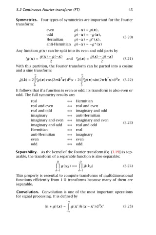 3.2 Continuous Fourier transform (FT)                                           45

Symmetries. Four types of symmetries are important for the Fourier
transform:
                      even                   g(−x) = g(x),
                      odd                    g(−x) = −g(x),
                                                                             (3.20)
                      Hermitian              g(−x) = g ∗ (x),
                      anti-Hermitian         g(−x) = −g ∗ (x)
Any function g(x) can be split into its even and odd parts by
      e       g(x) + g(−x)                   g(x) − g(−x)
      g(x) =                   and og(x) =                       (3.21)
                      2                            2
With this partition, the Fourier transform can be parted into a cosine
and a sine transform:
             ∞                                   ∞
                 e                T                               T
  ˆ
  g(k) = 2       g(x) cos(2π k x) dDx + 2i            o
                                                      g(x) sin(2π k x) dDx   (3.22)
             0                                   0

It follows that if a function is even or odd, its transform is also even or
odd. The full symmetry results are:
          real                        ⇐⇒     Hermitian
          real and even               ⇐⇒     real and even
          real and odd                ⇐⇒     imaginary and odd
          imaginary                   ⇐⇒     anti-Hermitian
          imaginary and even          ⇐⇒     imaginary and even
                                                                             (3.23)
          imaginary and odd           ⇐⇒     real and odd
          Hermitian                   ⇐⇒     real
          anti-Hermitian              ⇐⇒     imaginary
          even                        ⇐⇒     even
          odd                         ⇐⇒     odd

Separability. As the kernel of the Fourier transform (Eq. (3.19)) is sep-
arable, the transform of a separable function is also separable:
                            D                   D
                                  g(xd ) ⇐⇒           ˆ
                                                      g(kd )                 (3.24)
                           d =1                d =1

This property is essential to compute transforms of multidimensional
functions eﬃciently from 1-D transforms because many of them are
separable.

Convolution. Convolution is one of the most important operations
for signal processing. It is deﬁned by
                                      ∞

                     (h ∗ g)(x) =          g(x )h(x − x ) dDx                (3.25)
                                      −∞
 