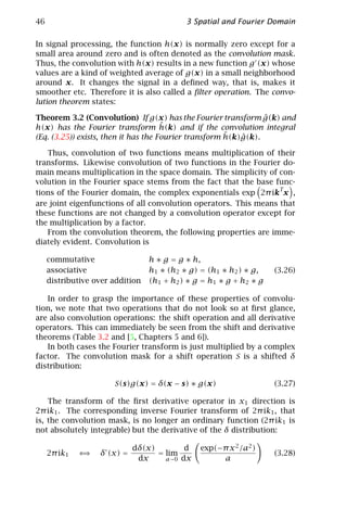 46                                          3 Spatial and Fourier Domain

In signal processing, the function h(x) is normally zero except for a
small area around zero and is often denoted as the convolution mask.
Thus, the convolution with h(x) results in a new function g (x) whose
values are a kind of weighted average of g(x) in a small neighborhood
around x. It changes the signal in a deﬁned way, that is, makes it
smoother etc. Therefore it is also called a ﬁlter operation. The convo-
lution theorem states:

                                                                 ˆ
Theorem 3.2 (Convolution) If g(x) has the Fourier transform g(k) and
                                      ˆ
h(x) has the Fourier transform h(k) and if the convolution integral
                                                       ˆ   ˆ
(Eq. (3.25)) exists, then it has the Fourier transform h(k)g(k).

   Thus, convolution of two functions means multiplication of their
transforms. Likewise convolution of two functions in the Fourier do-
main means multiplication in the space domain. The simplicity of con-
volution in the Fourier space stems from the fact that the base func-
                                                                  T
tions of the Fourier domain, the complex exponentials exp 2π ik x ,
are joint eigenfunctions of all convolution operators. This means that
these functions are not changed by a convolution operator except for
the multiplication by a factor.
   From the convolution theorem, the following properties are imme-
diately evident. Convolution is

     commutative                  h ∗ g = g ∗ h,
     associative                  h1 ∗ (h2 ∗ g) = (h1 ∗ h2 ) ∗ g,    (3.26)
     distributive over addition   (h1 + h2 ) ∗ g = h1 ∗ g + h2 ∗ g

   In order to grasp the importance of these properties of convolu-
tion, we note that two operations that do not look so at ﬁrst glance,
are also convolution operations: the shift operation and all derivative
operators. This can immediately be seen from the shift and derivative
theorems (Table 3.2 and [5, Chapters 5 and 6]).
   In both cases the Fourier transform is just multiplied by a complex
factor. The convolution mask for a shift operation S is a shifted δ
distribution:

                       S(s)g(x) = δ(x − s) ∗ g(x)                    (3.27)

    The transform of the ﬁrst derivative operator in x1 direction is
2π ik1 . The corresponding inverse Fourier transform of 2π ik1 , that
is, the convolution mask, is no longer an ordinary function (2π ik1 is
not absolutely integrable) but the derivative of the δ distribution:

                             dδ(x)        d     exp(−π x 2 /a2 )
     2π ik1   ⇐⇒   δ (x) =         = lim                             (3.28)
                              dx     a→0 dx          a
 