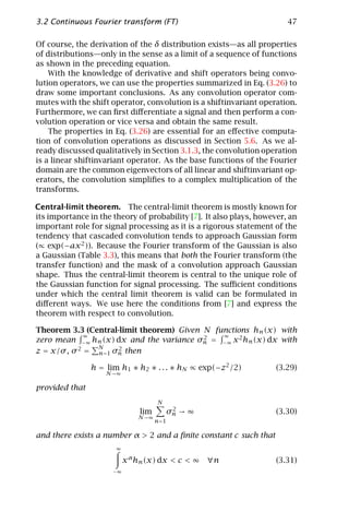 3.2 Continuous Fourier transform (FT)                                   47

Of course, the derivation of the δ distribution exists—as all properties
of distributions—only in the sense as a limit of a sequence of functions
as shown in the preceding equation.
    With the knowledge of derivative and shift operators being convo-
lution operators, we can use the properties summarized in Eq. (3.26) to
draw some important conclusions. As any convolution operator com-
mutes with the shift operator, convolution is a shiftinvariant operation.
Furthermore, we can ﬁrst diﬀerentiate a signal and then perform a con-
volution operation or vice versa and obtain the same result.
    The properties in Eq. (3.26) are essential for an eﬀective computa-
tion of convolution operations as discussed in Section 5.6. As we al-
ready discussed qualitatively in Section 3.1.3, the convolution operation
is a linear shiftinvariant operator. As the base functions of the Fourier
domain are the common eigenvectors of all linear and shiftinvariant op-
erators, the convolution simpliﬁes to a complex multiplication of the
transforms.

Central-limit theorem. The central-limit theorem is mostly known for
its importance in the theory of probability [7]. It also plays, however, an
important role for signal processing as it is a rigorous statement of the
tendency that cascaded convolution tends to approach Gaussian form
(∝ exp(−ax 2 )). Because the Fourier transform of the Gaussian is also
a Gaussian (Table 3.3), this means that both the Fourier transform (the
transfer function) and the mask of a convolution approach Gaussian
shape. Thus the central-limit theorem is central to the unique role of
the Gaussian function for signal processing. The suﬃcient conditions
under which the central limit theorem is valid can be formulated in
diﬀerent ways. We use here the conditions from [7] and express the
theorem with respect to convolution.

Theorem 3.3 (Central-limit theorem) Given N functions hn (x) with
              ∞                               ∞
zero mean −∞ hn (x) dx and the variance σn = −∞ x 2 hn (x) dx with
                                          2
                N
z = x/σ , σ 2 = n=1 σn then
                     2


                h = lim h1 ∗ h2 ∗ . . . ∗ hN ∝ exp(−z2 /2)           (3.29)
                    N →∞

provided that
                                      N
                                           2
                               lim        σn → ∞                     (3.30)
                               N →∞
                                      n=1

and there exists a number α > 2 and a ﬁnite constant c such that
                       ∞

                           x α hn (x) dx < c < ∞   ∀n                (3.31)
                      −∞
 