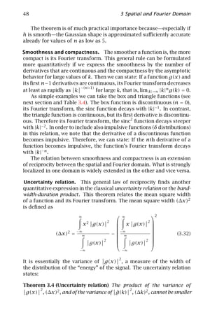 48                                                     3 Spatial and Fourier Domain

    The theorem is of much practical importance because—especially if
h is smooth—the Gaussian shape is approximated suﬃciently accurate
already for values of n as low as 5.

Smoothness and compactness. The smoother a function is, the more
compact is its Fourier transform. This general rule can be formulated
more quantitatively if we express the smoothness by the number of
derivatives that are continuous and the compactness by the asymptotic
behavior for large values of k. Then we can state: If a function g(x) and
its ﬁrst n−1 derivatives are continuous, its Fourier transform decreases
                           −(n+1)
at least as rapidly as k          for large k, that is, lim|k|→∞ |k|n g(k) = 0.
    As simple examples we can take the box and triangle functions (see
next section and Table 3.4). The box function is discontinuous (n = 0),
its Fourier transform, the sinc function decays with |k|−1 . In contrast,
the triangle function is continuous, but its ﬁrst derivative is discontinu-
ous. Therefore its Fourier transform, the sinc2 function decays steeper
with |k|−2 . In order to include also impulsive functions (δ distributions)
in this relation, we note that the derivative of a discontinous function
becomes impulsive. Therefore, we can state: If the nth derivative of a
function becomes impulsive, the function’s Fourier transform decays
with |k|−n .
    The relation between smoothness and compactness is an extension
of reciprocity between the spatial and Fourier domain. What is strongly
localized in one domain is widely extended in the other and vice versa.

Uncertainty relation. This general law of reciprocity ﬁnds another
quantitative expression in the classical uncertainty relation or the band-
width-duration product . This theorem relates the mean square width
of a function and its Fourier transform. The mean square width (∆x)2
is deﬁned as
                          ∞
                                                       ∞
                                                                   2
                              x2    g(x)
                                              2     x g(x)      2
                                                                  
                                                                  
                     2   −∞                         −∞            
               (∆x) =                             − ∞                      (3.32)
                           ∞                                      
                                          2                 2     
                                   g(x)                g(x)       
                          −∞                            −∞

                                                    2
It is essentially the variance of g(x) , a measure of the width of
the distribution of the “energy” of the signal. The uncertainty relation
states:

Theorem 3.4 (Uncertainty relation) The product of the variance of
      2                                     2
 g(x) , (∆x)2 , and of the variance of g(k) , (∆k)2 , cannot be smaller
                                       ˆ
 