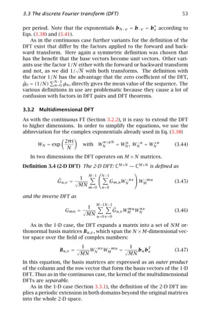 3.3 The discrete Fourier transform (DFT)                             53

                                                            ∗
per period. Note that the exponentials bN −v = b−v = bv according to
Eqs. (3.38) and (3.41).
   As in the continuous case further variants for the deﬁnition of the
DFT exist that diﬀer by the factors applied to the forward and back-
ward transform. Here again a symmetric deﬁnition was chosen that
has the beneﬁt that the base vectors become unit vectors. Other vari-
ants use the factor 1/N either with the forward or backward transform
                        √
and not, as we did 1/ N with both transforms. The deﬁnition with
the factor 1/N has the advantage that the zero coeﬃcient of the DFT,
              N −1
ˆ
g0 = (1/N) n=0 gn , directly gives the mean value of the sequence. The
various deﬁnitions in use are problematic because they cause a lot of
confusion with factors in DFT pairs and DFT theorems.

3.3.2 Multidimensional DFT

As with the continuous FT (Section 3.2.2), it is easy to extend the DFT
to higher dimensions. In order to simplify the equations, we use the
abbreviation for the complex exponentials already used in Eq. (3.38)
                  2π i               n+pN
      WN = exp             with   WN         = WN , WN n = WN n
                                                n    −      ∗
                                                                  (3.44)
                   N
   In two dimensions the DFT operates on M × N matrices.
Deﬁnition 3.4 (2-D DFT) The 2-D DFT: CM ×N    CM ×N is deﬁned as
                                             
                          M −1 N −1
                       1      
               ˆ
              Gu,v = √             Gm,n WN nv  WMmu
                                         −        −
                                                              (3.45)
                      MN m=0 n=0

and the inverse DFT as
                                  M −1N −1
                             1           ˆ     mu nv
                  Gmn = √                Gu,v WM WN               (3.46)
                             MN u=0 v =0

   As in the 1-D case, the DFT expands a matrix into a set of NM or-
thonormal basis matrices Bu,v , which span the N × M-dimensional vec-
tor space over the ﬁeld of complex numbers:
                           1                1      T
                Bu,v = √     W −nv WMmu = √
                                    −
                                               bu bv              (3.47)
                           MN N             MN
In this equation, the basis matrices are expressed as an outer product
of the column and the row vector that form the basis vectors of the 1-D
DFT. Thus as in the continuous case, the kernel of the multidimensional
DFTs are separable.
    As in the 1-D case (Section 3.3.1), the deﬁnition of the 2-D DFT im-
plies a periodic extension in both domains beyond the original matrices
into the whole 2-D space.
 