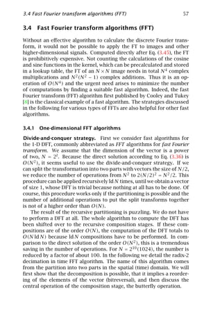 3.4 Fast Fourier transform algorithms (FFT)                            57

3.4 Fast Fourier transform algorithms (FFT)

Without an eﬀective algorithm to calculate the discrete Fourier trans-
form, it would not be possible to apply the FT to images and other
higher-dimensional signals. Computed directly after Eq. (3.45), the FT
is prohibitively expensive. Not counting the calculations of the cosine
and sine functions in the kernel, which can be precalculated and stored
in a lookup table, the FT of an N × N image needs in total N 4 complex
multiplications and N 2 (N 2 − 1) complex additions. Thus it is an op-
eration of O(N 4 ) and the urgent need arises to minimize the number
of computations by ﬁnding a suitable fast algorithm. Indeed, the fast
Fourier transform (FFT) algorithm ﬁrst published by Cooley and Tukey
[8] is the classical example of a fast algorithm. The strategies discussed
in the following for various types of FFTs are also helpful for other fast
algorithms.

3.4.1 One-dimensional FFT algorithms

Divide-and-conquer strategy. First we consider fast algorithms for
the 1-D DFT, commonly abbreviated as FFT algorithms for fast Fourier
transform. We assume that the dimension of the vector is a power
of two, N = 2l . Because the direct solution according to Eq. (3.36) is
O(N 2 ), it seems useful to use the divide-and-conquer strategy. If we
can split the transformation into two parts with vectors the size of N/2,
we reduce the number of operations from N 2 to 2(N/2)2 = N 2 /2. This
procedure can be applied recursively ld N times, until we obtain a vector
of size 1, whose DFT is trivial because nothing at all has to be done. Of
course, this procedure works only if the partitioning is possible and the
number of additional operations to put the split transforms together
is not of a higher order than O(N).
    The result of the recursive partitioning is puzzling. We do not have
to perform a DFT at all. The whole algorithm to compute the DFT has
been shifted over to the recursive composition stages. If these com-
positions are of the order O(N), the computation of the DFT totals to
O(N ld N) because ld N compositions have to be performed. In com-
parison to the direct solution of the order O(N 2 ), this is a tremendous
saving in the number of operations. For N = 210 (1024), the number is
reduced by a factor of about 100. In the following we detail the radix-2
decimation in time FFT algorithm. The name of this algorithm comes
from the partition into two parts in the spatial (time) domain. We will
ﬁrst show that the decomposition is possible, that it implies a reorder-
ing of the elements of the vector (bitreversal), and then discuss the
central operation of the composition stage, the butterﬂy operation.
 