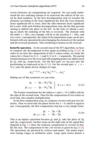 3.4 Fast Fourier transform algorithms (FFT)                            59

vector elements, no computations are required. We can easily under-
stand the new ordering scheme if we represent the indices of the vec-
tor by dual numbers. In the ﬁrst decomposition step we reorder the
elements according to the least signiﬁcant bit, ﬁrst the even elements
(least signiﬁcant bit is zero), then the odd elements (least signiﬁcant
bit is one). With each further decomposition step, the bit that governs
sorting is shifted one place to the left. In the end, we obtain a sort-
ing in which the ordering of the bits is reversed. The element with
the index 1 = 0012 , for example, will be at the position 4 = 1002 , and
vice versa. Consequently, the chain of decomposition steps can be per-
formed with one operation by interchanging the elements at the normal
and bit-reversed positions. This reordering is known as bit reversal.

Butterﬂy operation. In the second step of the FFT algorithm, we have
to compose the decomposed vectors again according to Eq. (3.52). In
order to see how the composition of the N values works, we study the
values for v from 0 to N/2 − 1 and N/2 to N − 1 separately. The partial
transformations over the even and odd sampling points are abbreviated
by egv and ogv , respectively. For the ﬁrst part, we can just take the
    ˆ        ˆ
partitioning as expressed in Eq. (3.52). For the second part, v = v +
N/2, only the phase factor changes its sign:
                     −(v +N/2)              −(N/2)
                   WN            = WN v WN
                                    −
                                                     = −WN v
                                                         −



Making use of this symmetry we can write
                                                
                  ˆ
                  gv    =   eg
                             ˆv   + WN v ogv 
                                     −
                                          ˆ
                                                      0 ≤ v < N/2   (3.53)
                                                
              ˆ
              gv +N/2   =   eg
                             ˆv   − WN v ogv
                                     −
                                          ˆ

   The Fourier transforms for the indices v and v + N/2 diﬀer only by
the sign of the second term. Thus for the composition of two terms we
need only one complex multiplication.
   In the ﬁrst composition step, we compose vectors with just two ele-
ments. Thus we need only the phase factor for v = 0, which is equal to
one. Consequently, the ﬁrst composition step has a very simple form:

                                   ˆ
                                   g0   =     eg + og
                                               ˆ0   ˆ0
                                              og − og               (3.54)
                        ˆ
                        g0+N/2     ˆ
                                 = g1   =      ˆ0   ˆ0

This is an inplace operation because g0 and g1 take the place of eg0
                                        ˆ       ˆ                       ˆ
and og0 , respectively. Further steps on the right side of the signal ﬂow
      ˆ
diagram in Fig. 3.5 show the stepwise composition to vectors of dou-
ble the size. The composition to the 2-D vectors is given by Eq. (3.54).
The operations are pictured by vertices and nodes. The nodes repre-
sent storage stages or arithmetic units. Large open circles denote a
 