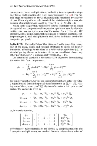 3.4 Fast Fourier transform algorithms (FFT)                                        61

can save even more multiplications. In the ﬁrst two composition steps
only trivial multiplications by 1 or i occur (compare Fig. 3.6). For fur-
ther steps the number of trivial multiplications decreases by a factor
of two. If our algorithm could avoid all the trivial multiplications, the
number of multiplications would be reduced to (N/2)(ld N − 3).
    Using the FFT algorithm, the discrete Fourier transform can no longer
be regarded as a computationally expensive operation, as only a few op-
erations are necessary per element of the vector. For a vector with 512
elements, only 3 complex multiplications and 8 complex additions, cor-
responding to 12 real multiplications and 24 real additions, need to be
computed per pixel.

Radix-4 FFT. The radix-2 algorithm discussed in the preceding is only
one of the many divide-and-conquer strategies to speed up Fourier
transform. It belongs to the class of Cooley-Tukey algorithms [9]. In-
stead of parting the vector into two pieces, we could have chosen any
other partition, say P Q-dimensional vectors, if N = P Q.
   An often-used partition is the radix-4 FFT algorithm decomposing
the vector into four components:
                   N/4−1                        N/4−1
       ˆ
       gv     =             g4n WN 4nv + WN v
                                 −        −
                                                         g4n+1 WN 4nv
                                                                −

                      n=0                          n=0
                            N/4−1                           N/4−1
              +    WN 2v
                    −
                                    g4n+2 WN 4nv + WN 3v
                                           −        −
                                                                    g4n+3 WN 4nv
                                                                           −

                             n=0                             n =0

For simpler equations, we will use similar abbreviations as for the radix-
2 algorithm and denote the partial transformations by 0g, · · · ,3 g. Mak-
                                                         ˆ         ˆ
                                v
ing use of the symmetry of WN , the transformations into quarters of
each of the vectors is given by

              ˆ
              gv        =     0g
                               ˆv    + WN v 1gv + WN 2v 2gv + WN 3v 3gv
                                        −
                                             ˆ     −
                                                         ˆ     −
                                                                     ˆ
            ˆ
            gv +N/4     =     0g
                               ˆv   − iWN v 1gv − WN 2v 2gu + iWN 3v 3gv
                                        −
                                             ˆ     −
                                                         ˆ      −
                                                                      ˆ
            ˆ
            gv +N/2     =     0g
                               ˆv    − WN v 1gv + WN 2v 2gv − WN 3v 3gv
                                        −
                                             ˆ     −
                                                         ˆ     −
                                                                     ˆ
         ˆ
         gv +3N/4       =     0g
                               ˆv   + iWN v 1gv − WN 2v 2gv − iWN 3v 3gv
                                        −
                                             ˆ     −
                                                         ˆ      −
                                                                      ˆ

or, in matrix notation,
                                                                       
                ˆ
                gv                   1    1    1     1           0gˆv
                                                            −v 1       
           gv +N/4                                                     
           ˆ         =            1   −i   −1     i       WN gv  ˆ     
           g                                               −2v 2       
           ˆv +N/2                1   −1    1    −1       WN     ˆ
                                                                      gv    
             ˆ
             gv +3N/4                1    i   −1    −i         WN 3v 3gv
                                                                −
                                                                      ˆ

To compose 4-tuple elements of the vector, 12 complex additions and
3 complex multiplications are needed. We can reduce the number of
 