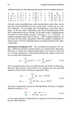 62                                               3 Spatial and Fourier Domain

additions further by decomposing the matrix into two simpler matrices:
                                                             
      ˆ
      gv           1 0    1   0      1 0      1    0        0gˆv
                                                             
 gv +N/4   0 1
 ˆ         =           0 − i   1 0 −1
                                                 0   WN v 1gv 
                                                     
                                                            −
                                                                 ˆ 
 g                         0  0 1             1   WN 2v 2gv 
                                                           −
 ˆv +N/2   1 0 −1                        0                ˆ 
   ˆ
  gv +3N/4         0 1    0    i     0 1      0 −1       WN 3v 3gv
                                                           −
                                                                 ˆ

The ﬁrst matrix multiplication yields intermediate results that can be
used for several operations in the second stage. In this way, we save
four additions. We can apply this decomposition recursively log4 N
times. As for the radix-2 algorithm, only trivial multiplications in the
ﬁrst composition step are needed. At all other stages, multiplications
occur for 3/4 of the points. In total, 3/4N(log4 N − 1) = 3/8N(ldN − 2)
complex multiplications and 2N log4 N = NldN complex additions are
necessary for the radix-4 algorithm. While the number of additions re-
mains equal, 25 % fewer multiplications are required than for the radix-
2 algorithm.

Decimation-in-frequency FFT. The decimation-in-frequency FFT ap-
plys a diﬀerent partition strategy known as a Sande-Tukey algorithm.
This time, we break the N-dimensional input vector into N/2 ﬁrst and
N/2 second components. This partition breaks the output vector into
its even and odd components:

                      N/2−1                        N −1
               ˆ
               gv =            gn WN nv + (−1)v
                                   −
                                                          gn WN nv
                                                              −
                                                                       (3.55)
                        n=0                       n=N/2

The two partial sums are not yet a DFT because the kernel is still wrong.
However, they become correct DFTs if we compute the even and odd
elements of the Fourier transform separately. Then

                                    N/2−1
                                                         −nv
                ˆ
                g2v      =                (gn + gn+N/2 )WN/2
                                   n =0
                                N/2−1                                  (3.56)
               ˆ
               g2v +1    =             WN n (gn − gn+N/2 )WN/2
                                        −                  −nv

                                 n=0

The basic composition step of the DIF algorithms therefore is slightly
diﬀerent from Eq. (3.53):
                        eg      =       (gn + gn+N/2 )
                           n
                                                                       (3.57)
                        og
                           n    =      WN n (gn − gn+N/2 )
                                        −



yet the same number of operations are required as for the decimation-
in-time (DIT) butterﬂy.
 