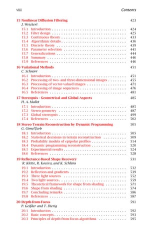 viii                                                                                                                                      Contents

15 Nonlinear Diﬀusion Filtering                                                                                                                   423
   J. Weickert
   15.1 Introduction . . . . . . .            .   .   .   .   .   .   .   .   .   .   .   .   .   .   .   .   .   .   .   .   .   .   .   .   .   424
   15.2 Filter design . . . . . . .           .   .   .   .   .   .   .   .   .   .   .   .   .   .   .   .   .   .   .   .   .   .   .   .   .   425
   15.3 Continuous theory . . .               .   .   .   .   .   .   .   .   .   .   .   .   .   .   .   .   .   .   .   .   .   .   .   .   .   433
   15.4 Algorithmic details . . .             .   .   .   .   .   .   .   .   .   .   .   .   .   .   .   .   .   .   .   .   .   .   .   .   .   436
   15.5 Discrete theory . . . . .             .   .   .   .   .   .   .   .   .   .   .   .   .   .   .   .   .   .   .   .   .   .   .   .   .   439
   15.6 Parameter selection . .               .   .   .   .   .   .   .   .   .   .   .   .   .   .   .   .   .   .   .   .   .   .   .   .   .   441
   15.7 Generalizations . . . . .             .   .   .   .   .   .   .   .   .   .   .   .   .   .   .   .   .   .   .   .   .   .   .   .   .   444
   15.8 Summary . . . . . . . . .             .   .   .   .   .   .   .   .   .   .   .   .   .   .   .   .   .   .   .   .   .   .   .   .   .   446
   15.9 References . . . . . . . .            .   .   .   .   .   .   .   .   .   .   .   .   .   .   .   .   .   .   .   .   .   .   .   .   .   446
16 Variational Methods                                                                                                                            451
   C. Schnörr
   16.1 Introduction . . . . . . . . . . . . . . . . . . .                                    . . . . .           .   .   .   .   .   .   .   .   451
   16.2 Processing of two- and three-dimensional                                              images              .   .   .   .   .   .   .   .   455
   16.3 Processing of vector-valued images . . . .                                            . . . . .           .   .   .   .   .   .   .   .   471
   16.4 Processing of image sequences . . . . . . .                                           . . . . .           .   .   .   .   .   .   .   .   476
   16.5 References . . . . . . . . . . . . . . . . . . . .                                    . . . . .           .   .   .   .   .   .   .   .   481
17 Stereopsis - Geometrical       and Global Aspects                                                                                              485
   H. A. Mallot
   17.1 Introduction . . . .      .   .   .   .   .   .   .   .   .   .   .   .   .   .   .   .   .   .   .   .   .   .   .   .   .   .   .   .   485
   17.2 Stereo geometry .         .   .   .   .   .   .   .   .   .   .   .   .   .   .   .   .   .   .   .   .   .   .   .   .   .   .   .   .   487
   17.3 Global stereopsis .       .   .   .   .   .   .   .   .   .   .   .   .   .   .   .   .   .   .   .   .   .   .   .   .   .   .   .   .   499
   17.4 References . . . . .      .   .   .   .   .   .   .   .   .   .   .   .   .   .   .   .   .   .   .   .   .   .   .   .   .   .   .   .   502
18 Stereo Terrain Reconstruction by Dynamic Programming                                                                                           505
   G. Gimel’farb
   18.1 Introduction . . . . . . . . . . . . . . . . . . . . . . . . . . .                                                    .   .   .   .   .   505
   18.2 Statistical decisions in terrain reconstruction . . . . .                                                             .   .   .   .   .   509
   18.3 Probability models of epipolar proﬁles . . . . . . . . . .                                                            .   .   .   .   .   514
   18.4 Dynamic programming reconstruction . . . . . . . . . .                                                                .   .   .   .   .   520
   18.5 Experimental results . . . . . . . . . . . . . . . . . . . . . .                                                      .   .   .   .   .   524
   18.6 References . . . . . . . . . . . . . . . . . . . . . . . . . . . .                                                    .   .   .   .   .   528
19 Reﬂectance-Based Shape Recovery                                                                                                                531
   R. Klette, R. Kozera, and K. Schlüns
   19.1 Introduction . . . . . . . . . . . . . . . . .                                . . . . . .             .   .   .   .   .   .   .   .   .   532
   19.2 Reﬂection and gradients . . . . . . . . .                                     . . . . . .             .   .   .   .   .   .   .   .   .   539
   19.3 Three light sources . . . . . . . . . . . .                                   . . . . . .             .   .   .   .   .   .   .   .   .   552
   19.4 Two light sources . . . . . . . . . . . . . .                                 . . . . . .             .   .   .   .   .   .   .   .   .   559
   19.5 Theoretical framework for shape from                                          shading                 .   .   .   .   .   .   .   .   .   571
   19.6 Shape from shading . . . . . . . . . . . .                                    . . . . . .             .   .   .   .   .   .   .   .   .   574
   19.7 Concluding remarks . . . . . . . . . . . .                                    . . . . . .             .   .   .   .   .   .   .   .   .   586
   19.8 References . . . . . . . . . . . . . . . . . .                                . . . . . .             .   .   .   .   .   .   .   .   .   587
20 Depth-from-Focus                                                                                                                               591
   P. Geißler and T. Dierig
   20.1 Introduction . . . . . . . . . . . . . . . . . . . . . . . . . . . . . . . .                                                              592
   20.2 Basic concepts . . . . . . . . . . . . . . . . . . . . . . . . . . . . . . .                                                              593
   20.3 Principles of depth-from-focus algorithms . . . . . . . . . . . .                                                                         595
 