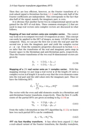 3.4 Fast Fourier transform algorithms (FFT)                           65

Then they are less eﬃcient, however, as the Fourier transform of a
real-valued signal is Hermitian (Section 3.2.3) and thus only half of the
Fourier coeﬃcients are independent. This corresponds to the fact that
also half of the signal, namely the imaginary part, is zero.
    It is obvious that another factor two in computational speed can be
gained for the DFT of real data. Three common strategies [2] that are
used to map real vectors onto complex vectors are discussed in what
follows.

Mapping of two real vectors onto one complex vector. The easiest
way to do so is to compute two real 1-D sequences at once. This concept
can easily be applied to the DFT of images, as many 1-D DFTs must be
computed. Thus, we can put the ﬁrst row x into the real part and the
second row y into the imaginary part and yield the complex vector
z = x + iy. From the symmetry properties discussed in Section 3.2.3,
we infer that the transforms of the real and imaginary parts map in
Fourier space to the Hermitian and anti-Hermitian parts, respectively.
Thus the Fourier transforms of the two real M-dimensional vectors are
given by

                        ˆ
                        xv    =              ˆ
                                    1/2(ˆv + zN −v )
                                        z
                                                                   (3.59)
                        ˆ
                        yv    =              ˆ
                                    1/2(ˆv − zN −v )
                                        z

Mapping of a 2N real vector onto an N complex vector. With this
mapping strategy we just map a real vector x of the length 2N onto a
complex vector z of length N in such a way that the even elements come
into the real part and the odd values into the imaginary part. Thus we
have the following DFT:
                             N −1
                      ˆ
                      Gv =                         nv
                                   (x2n + ix2n+1 )WN               (3.60)
                             n=0

The vector with the even and odd elements results in a Hermitian and
anti-Hermitian Fourier transform, respectively. Thus the ﬁrst N coeﬃ-
cients of the partial DFTs are given according to Eq. (3.59) as
                       ex
                        ˆv    =         ˆ    ˆ
                                    1/2(gv + gN −v )
                       ox                                          (3.61)
                        ˆv    =         ˆ    ˆ
                                    1/2(gv − gN −v )

From the radix-2 decimation in time FFT algorithm Eq. (3.52), we know
how two such partial DFTs can be combined:

                          xv = exv + WN v oxv
                          ˆ     ˆ     −
                                           ˆ                       (3.62)

FFT via fast Hardley transform. It has often been argued [5] that
a real-valued variant of the Fourier transform, the Hardley transform,
 