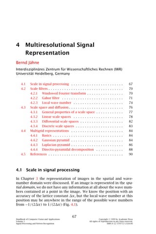 4 Multiresolutional Signal
  Representation
Bernd Jähne
Interdisziplinäres Zentrum für Wissenschaftliches Rechnen (IWR)
Universität Heidelberg, Germany


    4.1       Scale in signal processing . . . . . . . . . . . . . . . . . . . . . . .                      67
    4.2       Scale ﬁlters . . . . . . . . . . . . . . . . . . . . . . . . . . . . . . . . .                70
              4.2.1       Windowed Fourier transform . . . . . . . . . . . . . . . .                        70
              4.2.2       Gabor ﬁlter . . . . . . . . . . . . . . . . . . . . . . . . . . .                 71
              4.2.3       Local wave number . . . . . . . . . . . . . . . . . . . . . .                     74
    4.3       Scale space and diﬀusion . . . . . . . . . . . . . . . . . . . . . . . .                      76
              4.3.1       General properties of a scale space . . . . . . . . . . . .                       77
              4.3.2       Linear scale spaces . . . . . . . . . . . . . . . . . . . . . .                   78
              4.3.3       Diﬀerential scale spaces . . . . . . . . . . . . . . . . . . .                    82
              4.3.4       Discrete scale spaces . . . . . . . . . . . . . . . . . . . . .                   83
    4.4       Multigrid representations . . . . . . . . . . . . . . . . . . . . . . .                       84
              4.4.1       Basics . . . . . . . . . . . . . . . . . . . . . . . . . . . . . . .              84
              4.4.2       Gaussian pyramid . . . . . . . . . . . . . . . . . . . . . . .                    84
              4.4.3       Laplacian pyramid . . . . . . . . . . . . . . . . . . . . . . .                   86
              4.4.4       Directio-pyramidal decomposition . . . . . . . . . . . .                          88
    4.5       References . . . . . . . . . . . . . . . . . . . . . . . . . . . . . . . . .                  90




4.1 Scale in signal processing

In Chapter 3 the representation of images in the spatial and wave-
number domain were discussed. If an image is represented in the spa-
tial domain, we do not have any information at all about the wave num-
bers contained at a point in the image. We know the position with an
accuracy of the lattice constant ∆x, but the local wave number at this
position may be anywhere in the range of the possible wave numbers
from −1/(2∆x) to 1/(2∆x) (Fig. 4.1).


                                                   67
Handbook of Computer Vision and Applications                                 Copyright © 1999 by Academic Press
Volume 2                                                         All rights of reproduction in any form reserved.
Signal Processing and Pattern Recognition                                            ISBN 0–12–379772-1/$30.00
 