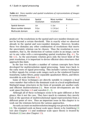 4.1 Scale in signal processing                                          69


Table 4.1: Wave number and spatial resolutions of representations of images
in various domains

 Domain / Resolution       Spatial          Wave number     Product
                           resolution       resolution

 Spatial domain            ∆x               1/∆x            1
 Wave-number domain        N∆x              1/(N∆x)         1
 Multiscale domain         p∆x              1/(p∆x)         1



product of the resolutions in the spatial and wave-number domain can-
not be beyond a certain threshold. This is exactly what we observed
already in the spatial and wave-number domains. However, besides
these two domains any other combination of resolutions that meets
the uncertainty relation can be chosen. Thus the resolution in wave
numbers, that is, the distinction of various scales in an image, can be
set to any value with a corresponding spatial resolution (Fig. 4.1, Ta-
ble 4.1). As the uncertainty relation gives only the lower limit of the
joint resolution, it is important to devise eﬃcient data structures that
approach this limit.
    In the last two decades a number of various concepts have been
developed for multiresolution signal processing. Some trace back to
the early roots of signal processing. This includes various techniques
to ﬁlter signals for certain scale ranges such as the windowed Fourier
transform, Gabor ﬁlters, polar separable quadrature ﬁlters, and ﬁlters
steerable in scale (Section 4.2).
    Some of these techniques are directly suitable to compute a local
wave number that reﬂects the dominant scale in a local neighborhood.
Multigrid image structures in the form of pyramids are another early
and eﬃcient multiresolution [1]. More recent developments are the
scale space (Section 4.2) and wavelets [2, 3].
    Although all of these techniques seem to be quite diﬀerent at ﬁrst
glance, this it not the case. They have much in common; they merely
look at the question of multiresolutional signal representation from a
diﬀerent point of view. Thus an important issue in this chapter is to
work out the relations between the various approaches.
    An early account on multiresolution imaging was given by Rosenfeld
[4]. The standard work on linear scale space theory is by Lindeberg [5]
(see also Chapter 11) and nonlinear scale space theory is treated by
Weickert [6] (see also Chapter 15).
 