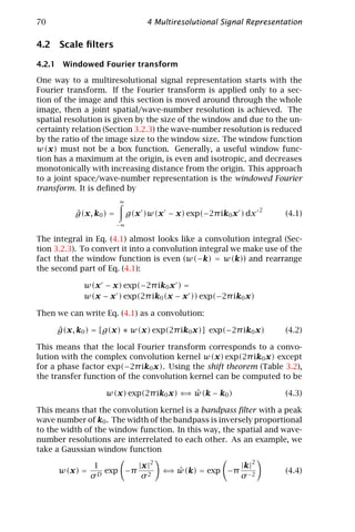 70                                4 Multiresolutional Signal Representation

4.2 Scale ﬁlters

4.2.1 Windowed Fourier transform

One way to a multiresolutional signal representation starts with the
Fourier transform. If the Fourier transform is applied only to a sec-
tion of the image and this section is moved around through the whole
image, then a joint spatial/wave-number resolution is achieved. The
spatial resolution is given by the size of the window and due to the un-
certainty relation (Section 3.2.3) the wave-number resolution is reduced
by the ratio of the image size to the window size. The window function
w(x) must not be a box function. Generally, a useful window func-
tion has a maximum at the origin, is even and isotropic, and decreases
monotonically with increasing distance from the origin. This approach
to a joint space/wave-number representation is the windowed Fourier
transform. It is deﬁned by
                        ∞
                                                                    2
          ˆ
          g(x, k0 ) =        g(x )w(x − x) exp(−2π ik0 x ) dx           (4.1)
                        −∞

The integral in Eq. (4.1) almost looks like a convolution integral (Sec-
tion 3.2.3). To convert it into a convolution integral we make use of the
fact that the window function is even (w(−k) = w(k)) and rearrange
the second part of Eq. (4.1):

             w(x − x) exp(−2π ik0 x ) =
             w(x − x ) exp(2π ik0 (x − x )) exp(−2π ik0 x)

Then we can write Eq. (4.1) as a convolution:

     ˆ
     g(x, k0 ) = [g(x) ∗ w(x) exp(2π ik0 x)] exp(−2π ik0 x)             (4.2)

This means that the local Fourier transform corresponds to a convo-
lution with the complex convolution kernel w(x) exp(2π ik0 x) except
for a phase factor exp(−2π ik0 x). Using the shift theorem (Table 3.2),
the transfer function of the convolution kernel can be computed to be

                                       ⇒ ˆ
                   w(x) exp(2π ik0 x) ⇐ w(k − k0 )                      (4.3)

This means that the convolution kernel is a bandpass ﬁlter with a peak
wave number of k0 . The width of the bandpass is inversely proportional
to the width of the window function. In this way, the spatial and wave-
number resolutions are interrelated to each other. As an example, we
take a Gaussian window function
                                                                2
                1       |x |2                             |k|
      w(x) =      exp −π 2             ⇒ ˆ
                                      ⇐ w(k) = exp −π                   (4.4)
               σD        σ                                σ −2
 